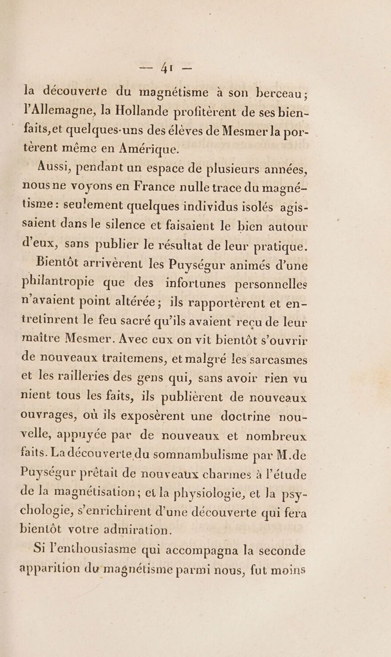 la découverte du magnétisme à son berceau ; l'Allemagne, la Hollande profitèrent de ses bien- faits et quelques-uns des élèves de Mesmer la por- terent même en Amérique. Aussi, pendant un espace de plusieurs années, nous ne voyons en France nulle trace du magné- tisme : seulement quelques individus isolés agis- saient dans le silence et faisaient le bien autour d'eux, sans publier le résultat de leur pratique. Bientôt arrivèrent les Puységur animés d’une philantropie que des infortunes personnelles n'avaient point altérée : ; ils rapportérent et en- trelinrent le feu sacré qu'ils avaient reçu de leur maître Mesmer. Avec eux on vit bientôt s'ouvrir de nouveaux traitemens, et malgré les sarcasmes et les railleries des gens qui, sans avoir rien vu nient tous les faits, ils publièrent de nouveaux ouvrages, où ils exposèrent une doctrine nou- velle, appuyée par de nouveaux et nombreux faits. La découverte du somnambulisme par M.de Puységur prêtait de nouveaux charmes à l'étude de la magnéüsation; et la physiologie, et Ja Psy- chologie, s’enrichirent d’une découverte qui fera bientôt votre admiration. Si enthousiasme qui accompagna la seconde apparition du magnétisme parmi nous, fut moins