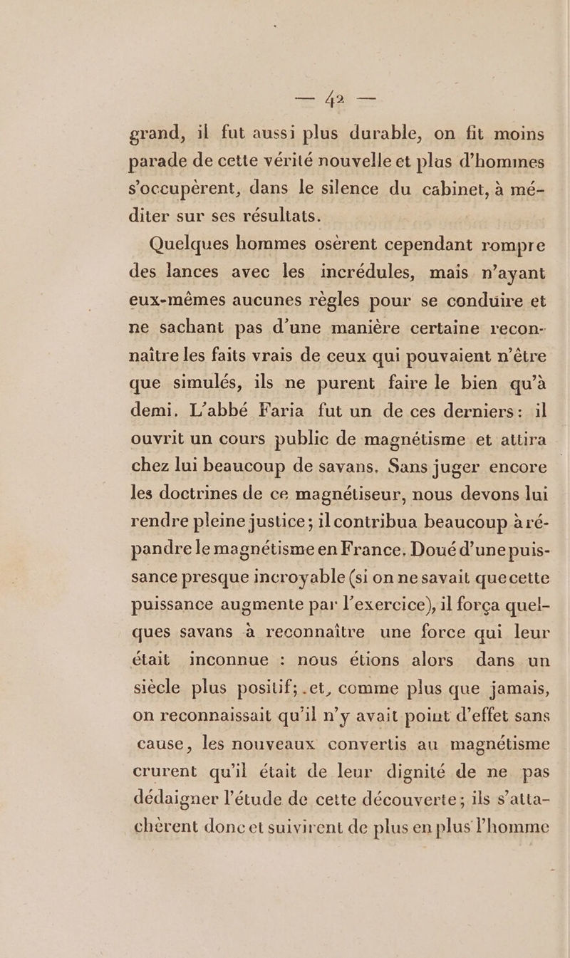 LS De grand, il fut aussi plus durable, on fit moins parade de cette vérité nouvelle et plas d’homines s’oceupérent, dans le silence du cabinet, à mé- diter sur ses résultats. Quelques hommes osérent cependant rompre des lances avec les incrédules, mais n’ayant eux-mêmes aucunes règles pour se conduire et ne sachant pas d’une manière certaine recon- naître les faits vrais de ceux qui pouvaient n’être que simulés, ils ne purent faire le bien qu’à demi. L'abbé Faria fut un de ces derniers: il ouvrit un cours public de magnétisme et attira chez lui beaucoup de savans. Sans juger encore les doctrines de ce magnétiseur, nous devons lui rendre pleine justice; ilcontribua beaucoup à ré- pandre le magnétisme en France, Doué d’une puis- sance presque incroyable (si on ne savait quecette puissance augmente par l'exercice), il força quel- ques savans à reconnaitre une force qui leur était inconnue : nous étions alors dans un siècle plus positif; .et, comme plus que jamais, on reconnaissait qu'il n’y avait point d'effet sans cause, les nouveaux convertis au magnétisme crurent qu'il était de leur dignité de ne pas dédaigner l’étude de cette découverte; ils s’atta- chérent doncet suivirent de plus en plus l'homme