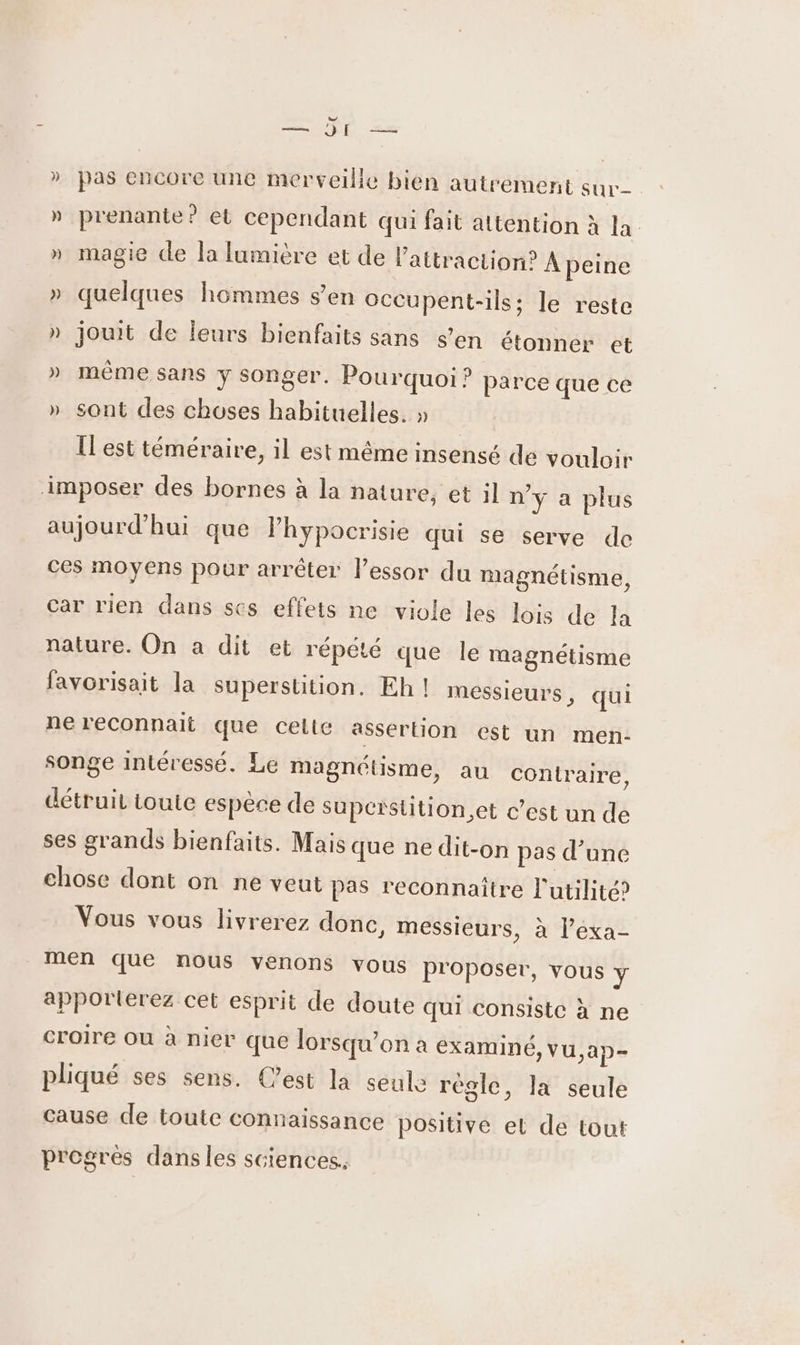 nn UÉÉ = »_ pas encore une merveille bien autrement sur » prenante? et cependant qui fait attention à la » magie de la lumière et de l'attraction? À peine » quelques hommes s’en occupent-ils; le reste » jouit de leurs bienfaits sans s’en étonner et » même sans y songer. Pourquoi ? parce que ce » sont des choses habituelles. » Îl est téméraire, il est même insensé de vouloir imposer des bornes à la hature, et il n'y a plus aujourd’hui que Phypocrisie qui se serve de ces moyens pour arrêter lessor du magnétisme, car rien dans ses effets ne viole les lois de la nature. On a dit et répété que le magnétisme favorisait la superstition. Eh! messieurs, qui ne reconnait que celte assertion est un men- songe intéressé. Le magnétisme, au contraire, détruit toute espèce de supeïstition.et c’est un de ses grands bienfaits. Mais que ne dit-on pas d’une chose dont on ne veut pas reconnaître l'utilité? Vous vous livrerez done, messieurs, à l’exa- men que nous venons vous proposer, vous y apportierez cet esprit de doute qui consiste à ne croire Où à nier que lorsqu'on à eXamINÉ, vu,ap- pliqué ses sens. C’est la seule régle, la seule cause de toute connaissance positive el de tout progres dansles sciences.