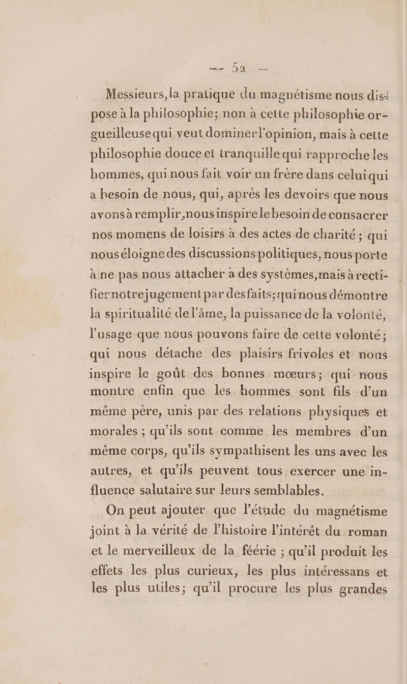 Messieurs, la pratique du magnétisme nous dis: pose à la philosophie; non à cette philosophie or- gueilleusequi veut dominer l'opinion, mais à cette philosophie douce et tranquille qui rapprecheles hommes, qui nous fait voir un frère dans celuiqui a hesoin de nous, qui, après les devoirs que nous avonsäremplir,nousinspirele besoin de consacrer nos momens de loisirs à des actes de charité; qui nous éloigne des discussions politiques, nous porte à ne pas nous attacher a des systèmes,mais àrecti- fiernotrejugement par desfaits;quinous démontre la spiritualité de l’âme, la puissance de la volonté, l'usage que nous pouvons faire de cette volonté ; qui nous détache des plaisirs frivoles et nous inspire le goût des bonnes mœurs; qui nous montre enfin que les hommes sont fils d’un même pére, unis par des relations physiques et morales ; qu’ils sont comme les membres d’un même corps, qu'ils sympathisent les uns avec les autres, et qu'ils peuvent tous exercer une in- fluence salutaire sur leurs semblables. On peut ajouter que l'étude du magnétisme joint à la vérité de l'histoire l'intérêt du roman et le merveilleux de la féérie ; qu’il produit les effets les plus curieux, les plus intéressans et les plus utiles; qu’il procure les plus grandes