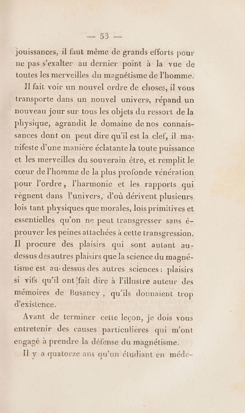 D LT jouissances, il faut même de grands efforts pour ne pas s’exalter au dernier point à la vue de toutes les merveilles du magnétisme de l’homme. 11 fait voir un nouvel ordre de choses, il vous transporte dans un nouvel univers, répand un nouveau jour sur tous les objets du ressort de la physique, agrandit le domaine de nos connais- sances dont on peut dire qu'il est la clef, il ma- nifeste d’une manière éclatante la toute puissance et les merveilles du souverain être, et remplit le cœur de l’homme de la plus profonde vénération pour l’ordre, lharmonie et les rapports qui régnent dans l'univers, d’où dérivent plusieurs lois tant physiques que morales, lois primitives et essentielles qu'on ne peut iransgresser sans é- prouver les peines attachées à cette transgression. Il procure des plaisirs qui sont autant au- dessus desautres plaisirs que la science du magné- tisme est au-dessus des autres sciences : plaisirs si vifs qu'il ont fait dire à l’illusire auteur des mémoires de Busancy, qu’ils donnaient trop d'existence. Avant de terminer cetie leçon, je dois vous entretenir des causes particulières qui m'ont engagé à prendre la défense du magnétisme. Ïl y à quatorze ans qu’un étudiant en méde-