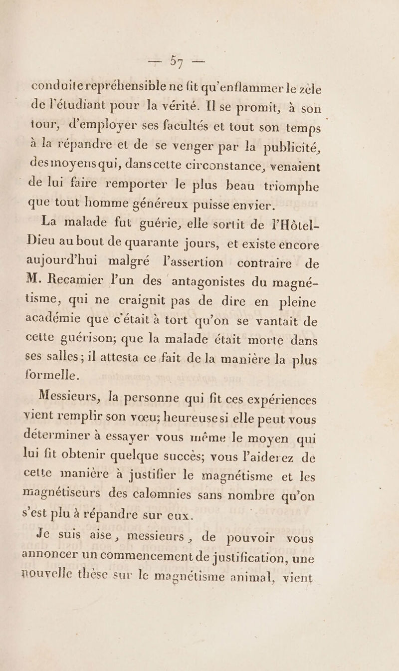 He à Mi conduiterepréhensible ne fit qu'enflammer le zèle de l'étudiant pour la vérité. Il se promit, à son tour, d'employer ses facultés et tout son temps à la répandre et de se venger par la publicité, desmoyens qui, dans cette circonstance, venaient de lui faire remporter le plus beau triomphe que tout homme généreux puisse envier. La malade fut guérie, elle sortit de l'Hôtel Dieu au bout de quarante jours, et existe encore aujourd’hui malgré lassertion contraire de M. Recamier l’un des antagonistes du magné- Usme, qui ne craignit pas de dire en pleine académie que c'était à tort qu'on se vantait de cette guérison; que la malade était morte dans ses salles ; il attesta ce fait de la manière la plus formelle. Messieurs, la personne qui fit ces expériences vient remplir son vœu: heureusesi elle peut vous déterminer à essayer vous même le moyen qui lui fit obtenir quelque succès; vous laiderez de celte manière à justifier le magnétisme et les magnétiseurs des calomnies sans nombre qu’on s’est plu à répandre sur eux. Je suis aise, messieurs, de pouvoir vous annoncer un commencement de jusüfication, une nouvelle thèse sur le magnétisme animal, vient