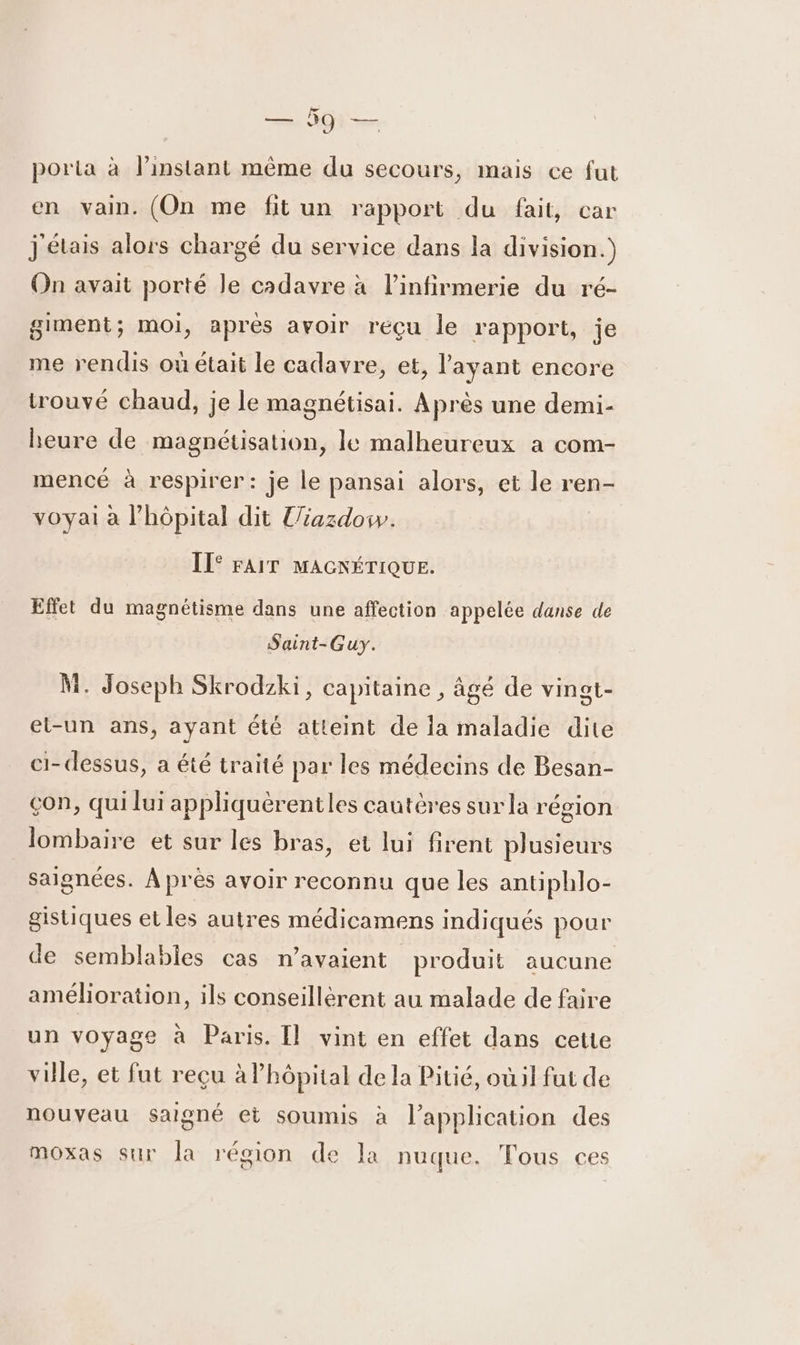 porta à linstant même du secours, mais ce fut en vain. (On me fit un rapport du fait, car j'étais alors chargé du service dans la division.) On avait porté Je cadavre à l’infirmerie du ré- giment; moi, après avoir reçu le rapport, je me rendis où était le cadavre, et, l'ayant encore trouvé chaud, je le magnétisai. Après une demi- heure de magnétisation, le malheureux a com- mencé à respirer: je le pansai alors, et le ren- voyai à l’hôpital dit l/iazdosw. ITe FAIT MAGNÉTIQUE. Effet du magnétisme dans une affection appelée danse de Saint-Guy. M. Joseph Skrodzki, capitaine , âgé de vingt- et-un ans, ayant été atteint de ia maladie dite ci-dessus, a été traité par les médecins de Besan- çon, qui lui appliquèrentles cautères sur la région lombaire et sur les bras, et lui firent plusieurs saignées. À près avoir reconnu que les antiphlo- gistiques et les autres médicamens indiqués pour de semblables cas n'avaient produit aucune amélioration, ils conseillérent au malade de faire un voyage à Paris. [l vint en effet dans cette ville, et fut reçu à l'hôpital de la Pitié, où:il fut de nouveau saigné et soumis à l'application des moxas sur la légion de la nuque. Tous ces