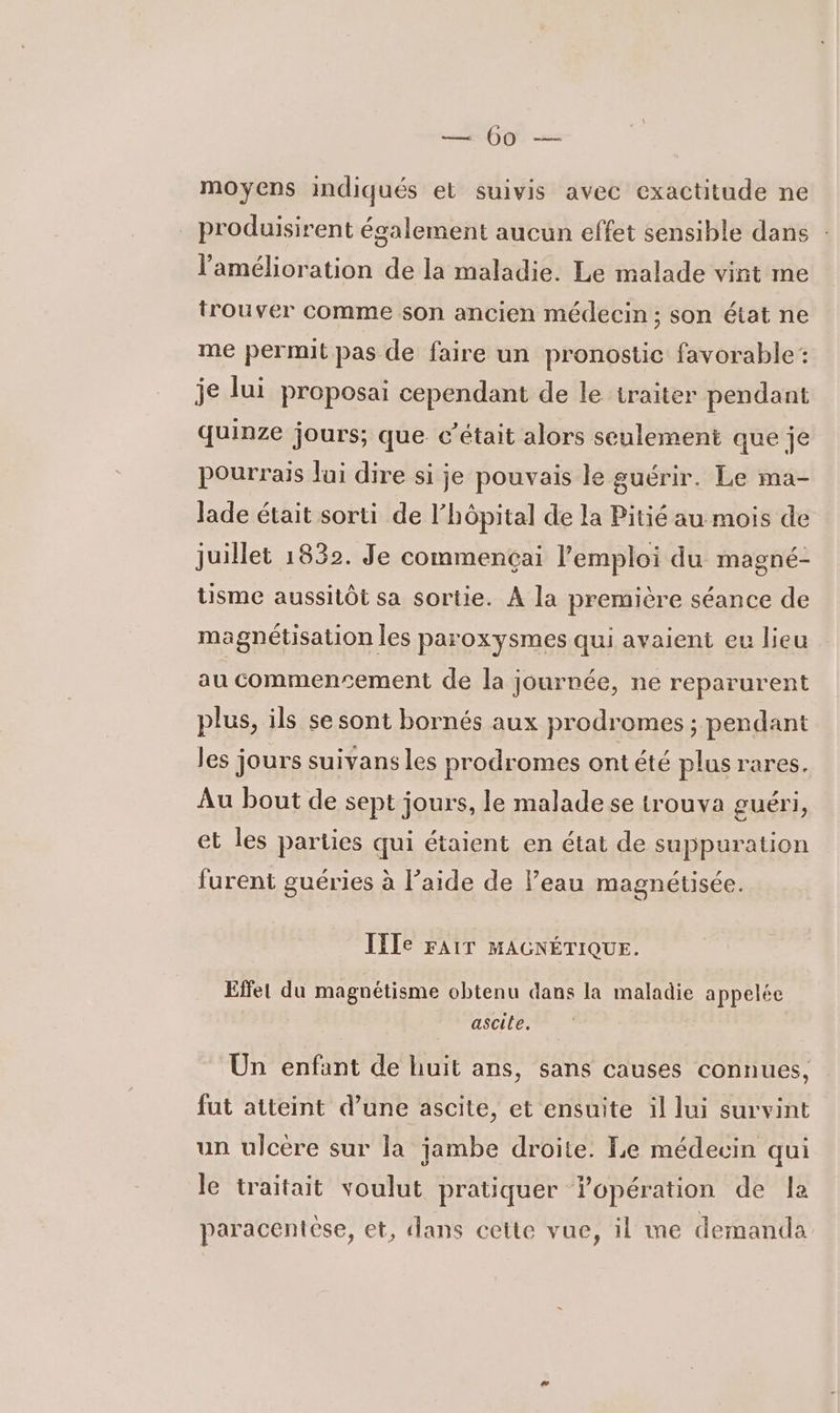 (y moyens indiqués et suivis avec exactitude ne _ produisirent également aucun effet sensible dans : l'amélioration de la maladie. Le malade vint me trouver comme son ancien médecin ; son état ne me permit pas de faire un pronostic favorable: je lui proposai cependant de le traiter pendant quinze jours; que c'était alors seulement que je pourrais lui dire si je pouvais le guérir. Le ma- Jade était sorti de l'hôpital de la Pitié au mois de juillet 1832. Je commençai l'emploi du magné- tisme aussitôt sa sortie. À la première séance de magnétisation les paroxysmes qui avaient eu lieu au commencement de la journée, ne reparurent plus, ils se sont bornés aux prodromes ; pendant les jours suivans les prodromes ontété plus rares. Au bout de sept jours, le malade se trouva guéri, et les parties qui étaient en état de suppuration furent guéries à l’aide de Peau magnétisée. IIIe FAIT MAGNÉTIQUE. Effet du magnétisme obtenu dans la maladie appelée ascile. Un enfant de huit ans, sans causes connues, fut atteint d’une ascite, et ensuite il lui survint un ulcère sur la jambe droite. Le médecin qui le traitait voulut pratiquer lopération de la paracentése, et, dans cette vue, il me demanda