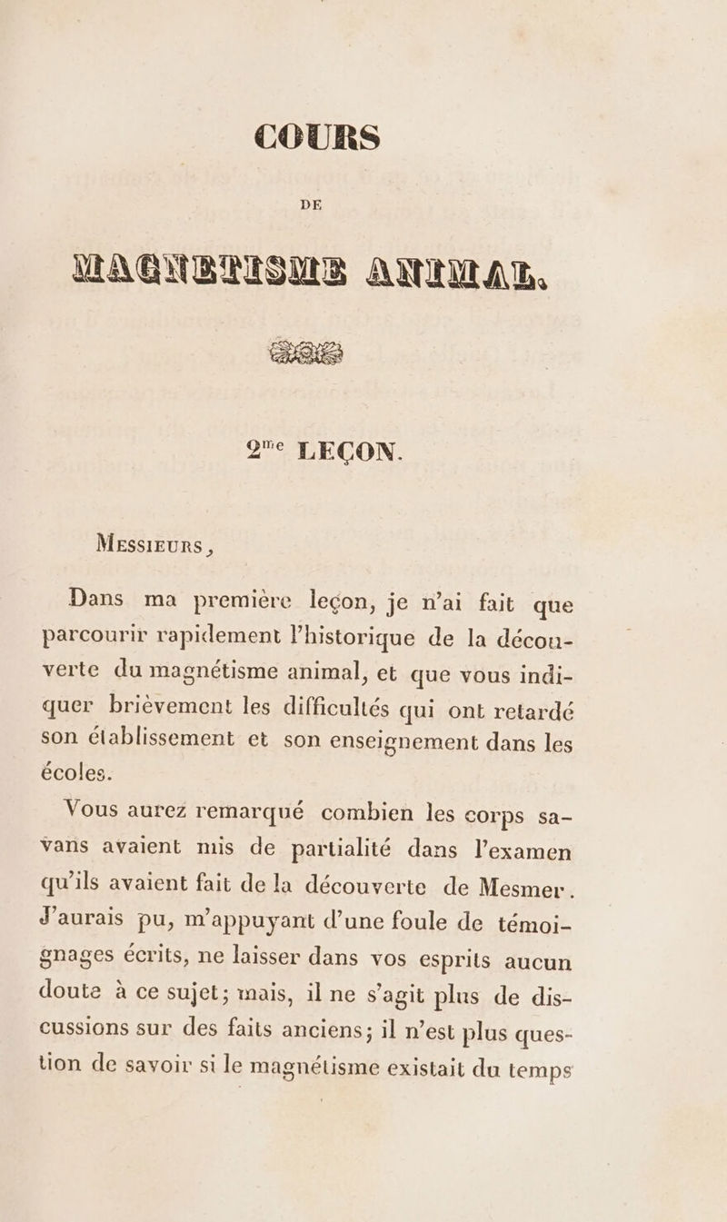 COURS DE LAGUBRIONS AMNIMAR. QMe LECON. Messieurs, Dans ma première leçon, je n’ai fait que parcourir rapidement l’historique de la décou- verte du magnétisme animal, et que vous indi- quer brièvement les difficultés qui ont retardé son établissement et son enseignement dans les écoles. Vous aurez remarqué combien les corps sa- Vans avaient mis de partialité dans l’examen qu'ils avaient fait de la découverte de Mesmer . J'aurais pu, m’appuyant d’une foule de témoi- gnages écrits, ne laisser dans vos esprits aucun doute à ce sujet; mais, ilne s’agit plus de dis- cussions sur des faits anciens; il n’est plus ques- tion de savoir si le magnétisme existait du temps