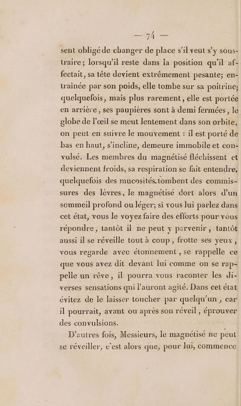 sent obligé de changer de place s’il veut sy sous- taire; lorsqu'il reste dans ia position qu'il 'af- fectait, sa tête devient extrêmement pesante; en- trainée par son poids, elle tombe sur sa poitrine; quelquefois, mais plus rarement, elle est portée en arrière, ses paupières sont à demi fermées, le globe de l'œil se meut lentement dans son orbite, on peut en suivre le mouvement : il est porté de bas en haut, s'incline, demeure immobile et con- vulsé. Les membres du magnétisé fléchissent ct deviennent froids, sa respiration se fait entendre, quelquefois des mucnsités. tombent des commis- sures des lèvres, le magnétisé dort alors d’un sommeil profond ou léger; si vous lui parlez dans cet état, vous le voyez faire des efforts pour vous répondre, Lantôt il ne peut y parvenir , tantôt aussi il se réveille tout à coup, frotte ses yeux, vous regarde avec étonnement , se rappelle ce que vous avez dit devant fui comme on se rap- pelle un rêve, il pourra vous raconter les di- verses sensations qui lauront agité. Dans cet élat évitez de le laisser toucher par quelqu'un , car il pourrait, avant ou après son réveil, éprouver des convulsions. D’autres fois, Messieurs, le magnétisé ne peut se réveiller, c'est alors que, pour lui, commence