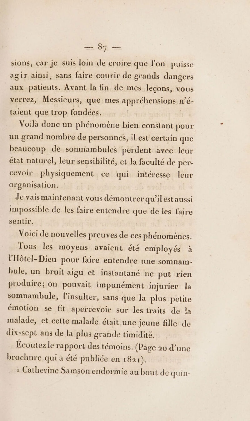 ES = sions, car je suis loin de croire que l'on puisse agir ainsi, sans faire courir de grands dangers aux patients. Avant la fin de mes leçons, vous verrez, Messieurs, que mes appréhension: n'e- taient que trop fondées. Voilà donc un phénoméne bien constant pour un grand nombre de personnes, il est certain que beaucoup de somnambules perdent avec leur état naturel, leur sensibilité, et la faculté de per- cevoir physiquement ce qui intéresse leur or ganisalion. Je vaismaintenant vous démontrer qu'ilest aussi impossible de les faire entendre que de les faire sentir. Voici de nouvelles preuves de ces phénomènes. Tous les moyens avaient été employés à lHôtel- Dieu pour faire entendre une somnam- bule, un bruit aigu et inslanlané ne put rien produire; on pouvait impunément injurier la somnambule, l’insulter, sans que la plus petite émotion se fit apercevoir sur les traits de la malade, et cette malade était une jeune fille de dix-sept ans de la plus grande timidité. Écoutez le rapport des témoins. (Page 20 d’une brochure qui a été publiée en 1021). « Catherine Samson endormie au bout de quin-