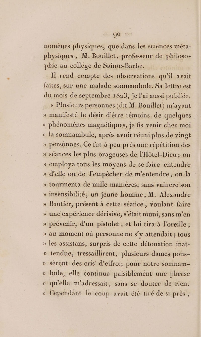 7 PE nomèênes physiques, que dans les sciences méta- physiques , M. Bouillet, professeur de philoso- pie au collége de Ssinte-Barbe. Il rend compte des observations qu'il avait faites, sur une malade somnambule. Sa lettre est du mois de septembre 1823, je l'ai aussi publiée. « Plusieurs personnes {dit M. Bouillet) n'ayant » manifesté le désir d’être témoins de quelques » phénomènes magnétiques, je fis venir chez moi » la somnambule, après avoir réuni plus de vingt » personnes. Ce fut à peu près une répétition des » séances les plus orageuses de l'Hôtel-Dieu ; on » employa tous les moyens de se faire entendre » delle ou de l’empêcher de m’entendre, on là » tourmenta de mille maniéres, sans vaincre son » insensibilité, un jeune homme, M. Alexandre » Bautier, présent à cette séance , voulant faire » une expérience décisive, s'était muni, sans m’en » prévenir, d’un pistolet, et lui tira à l’oreille, » au moment où personne ne s’y attendait ; tous » les assistans, surpris de cette détonation inat- » tendue, tressaillirent, plusieurs dames pous- » sérent des cris d’effroi; pour notre somnam- » bule, elle continua paisiblement une phrase » qu'elie n’adressait, sans se douter de rien. Cependant le coup avait été tiré de si près , LA 2