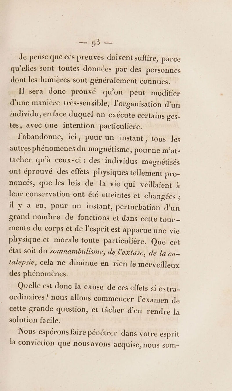 Je pense que ces preuves doivent suffire, parce qu’elles sont toutes données par des personnes dont les lumières sont généralement connues. Il sera donc prouvé qu’on peut modifier d’une maniere trés-sensible, lorganisation d’un individu, en face duquel on exécute certains ges- tes, avec une intention particulière. J'abandonne, ici, pour un instant, tous les autres phénomènes du magnétisme, pour ne m’at- tacher qu’à ceux-ci: des individus magnétisés ont éprouvé des effets physiques tellement pro- noncés, que les lois de la vie qui veillaient à leur conservaiion ont été atteintes et changées ; il y à eu, pour un instant, perturbation d’un grand nombre de fonctions et dans cette tour mente du corps et de l'esprit est apparue une vie physique et morale toute particulière. Que cet état soit du somnambulisme, de l’extase, de la ca- talepsie, cela ne diminue en rien le merveilleux des phénomenes Quelle est donc la cause de ces effets si extra- ordinaires? nous allons commencer l'examen de cette grande question, et tâcher d’en rendre la solution facile. Nous espérons faire pénétrer dans votre esprit la conviction que nousavons acquise, nous som-