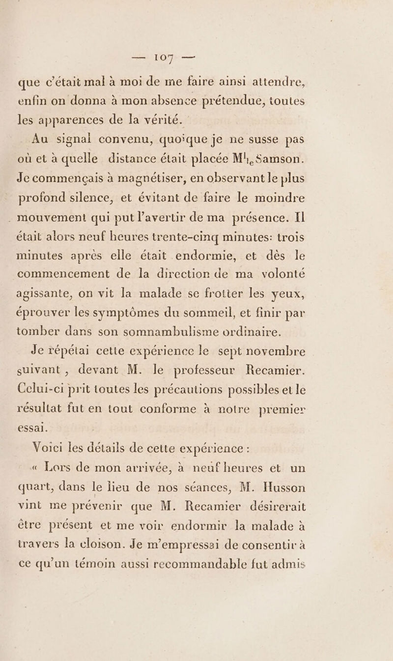 que c'était mal à moi de me faire ainsi attendre, enfin on donna à mon absence prétendue, toutes les apparences de la vérité. Au signal convenu, quoique je ne susse pas où et à quelle distance était placée Ml, Samson. Je commençais à magnétiser, en observant le plus profond silence, et évitant de faire le moindre . mouvement qui put l’avertir de ma présence. Il était alors neuf heures trente-cinq minutes: trois minutes après elle était endormie, et dès le commencement de la direction de ma volonté agissante, on vit la malade se frotter les yeux, éprouver les symptômes du sommeil, et finir par tomber dans son somnambulisme ordinaire. Je répétai cette expérience le sept novembre suivant, devant M. le professeur Recamier. Celui-ci prit toutes les précautions possibles et le résultat fut en tout conforme à notre premier essal. Voici les détails de cette expérience : « Lors de mon arrivée, à neuf heures et un quart, dans le lieu de nos séances, M. Husson vint me prévenir que M. Recamier désirerait être présent et me voir endormir la malade à iravers la cloison. Je m’empressai de consentir à ce qu'un témoin aussi recommandable fut admis