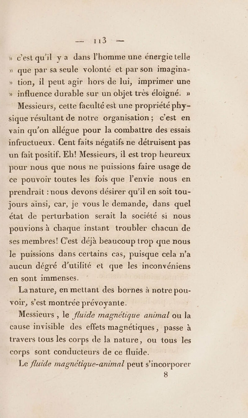 TL » Cestqu'il ya dans homme une énergie telle » que par sa seule volonté et par son imagina- » tion, il peut agir hors de lui, imprimer une » influence durable sur un objet très éloigné. » Messieurs, cette faculté est une propriété phy- sique résultant de notre organisation; c’est en vain qu’on allégue pour la combattre des essais infructueux. Cent faits négatifs ne détruisent pas un fait positif. Eh! Messieurs, il est trop heureux pour nous que nous ne puissions faire usage de ce pouvoir toutes les fois que l'envie nous en prendrait : nous devons désirer qu'il en soit tou- jours ainsi, car, je vous le demande, dans quel état de perturbation serait la société si nous pouvions à chaque instant troubler chacun de ses membres! Cest déjà beaucoup trop que nous le puissions dans certains cas, puisque cela n’a aucun dégré d'utilité et que les inconvéniens en sont immenses. La nature, en mettant des bornes à notre pou- voir, s’est montrée prévoyante. Messieurs , le fluide magnétique animal ou la cause Invisible des effets magnétiques, passe à travers tous les corps de la nature, ou tous les corps sont conducteurs de ce fluide. Le fluide magnctique-animal peut s’incorporer 8