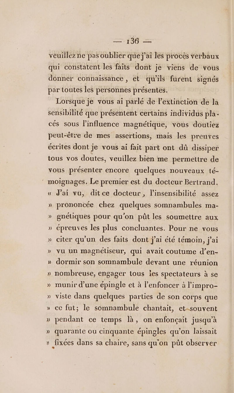 veuillez ne pas oublier que j'ai les proces verbaux qui constatent les faits dont je viens de vous donner connaissance, et qu’ils furent signés par toutes les personnes présentes. Lorsque je vous ai parlé de l'extinction de la sensibilité que présentent certains individus pla - cés sous l'influence magnétique, vous doutiez peut-être de mes assertions, mais les preuves écrites dont je vous ai fait part ont dû dissiper tous vos doutes. veuillez bien me permetire de vous présenter encore quelques nouveaux té- ‘ moignages. Le premier est du docteur Bertrand. « J’ai vu, ditce docteur, l’insensibilité assez » prononcée chez quelques somnambules ma- » gnéliques pour qu’on püût les soumettre aux » épreuves les plus concluantes. Pour ne vous » citer qu'un des faits dont j'ai été témoin, j'ai » vu un magnétiseur, qui avait coutume d’en- » dormir son somnambule devant une réunion » nombreuse, engager tous les spectateurs à se » munir d’une épingle et à l’enfoncer à l’impro- » viste dans quelques parties de son corps que » ce fut; le somnambule chantait, et-souvent » pendant ce temps là, on enfonçait jusqu’à » quarante ou cinquante épingles qu’on laissait ? fixées dans sa chaire, sans qu'on püt observer