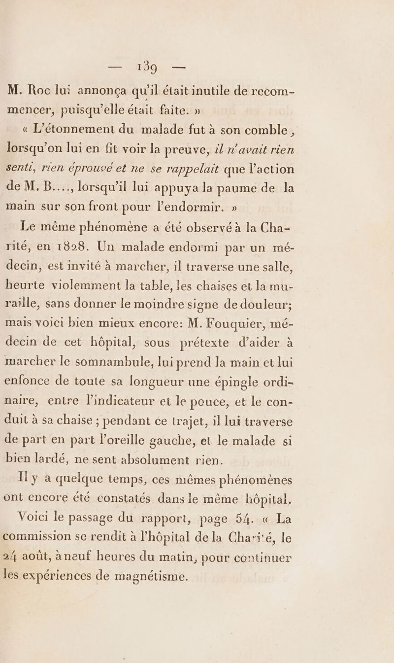 - M. Roc lui annonça qu'il était inutile de recom- mencer, puisqu'elle était faite. » « L’étonnement du malade fut à son comble, lorsqu'on lui en fit voir la preuve, il n’avait rien senti, rien éprouve et ne se rappelait que l’action de M. B...., lorsqu'il lui appuya la paume de la main sur son front pour l’endormir. » Le même phénomène a été observé à la Cha- rité, en 1828. Un malade endormi par un mé- decin, est invité à marcher, il traverse une salle, heurte violemment la table, les chaises et la mu- raille, sans donner le moindre signe de douleur; mais voici bien mieux encore: M. Fouquier, mé- decin de cet hôpital, sous prétexte d'aider à marcher le somnambule, lui prend la main et lui enfonce de toute sa longueur une épingle ordi- naire, entre l'indicateur et le pouce, et le con- duit à sa chaise ; pendant ce trajet, il lui traverse de part en part l'oreille gauche, et le malade si bien lardé, ne sent absolument rien. Îl y à quelque temps, ces mêmes phénomènes ont encore été eonstatés dans le même hôpital, Voici le passage du rapport, page 54. « La commission se rendit à lhôpital de la Chari'é, le 24 août, àneuf heures du matin, pour continuer les expériences de magnétisme.