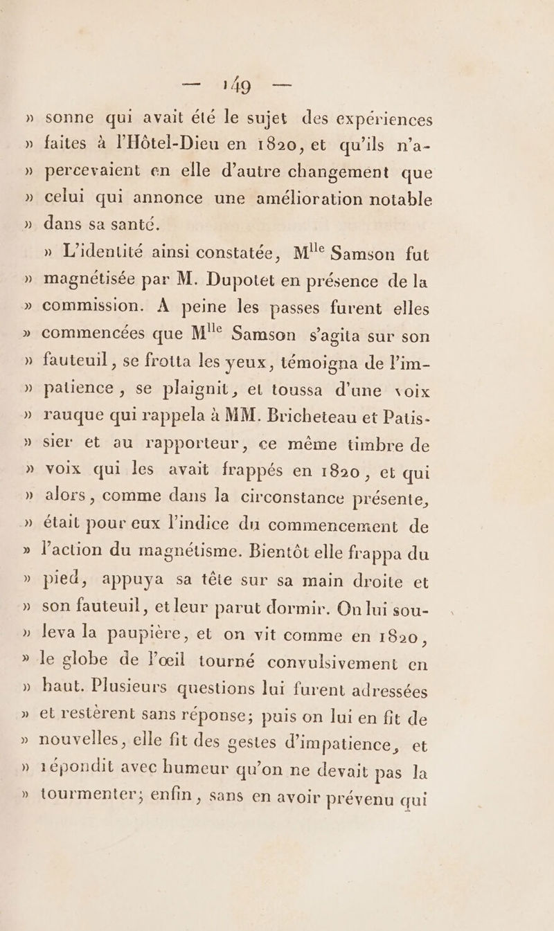 RO sonne qui avait élé le sujet des expériences faites à l'Hôtel-Dieu en 1820, et qu’ils n’a- percevaient en elle d’autre changement que celui qui annonce une amélioration notable dans sa santé. » L'identité ainsi constatée, M!° Samson fut magnétisée par M. Dupotet en présence de la commission. À peine les passes furent elles commencées que M'° Samson s’agita sur son fauteuil , se frotta les yeux, témoigna de l’im- patience , se plaignit, et toussa d’une voix rauque qui rappela à MM. Bricheteau et Patis- sier ét au rapporteur, ce même timbre de voix qui les avait frappés en 1820 , et qui alors, comme dans la circonstance présente, était pour eux l'indice dun commencement de l’action du magnétisme. Bientôt elle frappa du pied, appuya sa tête sur sa main droite et son fauteuil, et leur parut dormir. On lui sou- leva la paupière, et on vit comme en 1820, le globe de Pœil tourné convulsivement en baut. Plusieurs questions lui furent adressées et restèrent sans réponse; puis on lui en fit de nouvelles, elle fit des gestes d’'impatience, et 1épondit avec humeur qu'on ne devait pas la tourmenter; enfin, sans en avoir prévenu qui