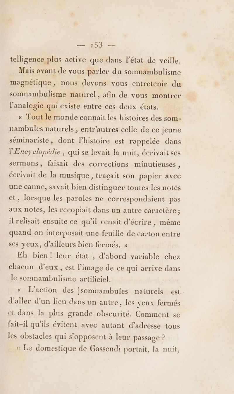 — 123 — telligence plus active que dans l’état de veille. Mais avant de vous parler du somnambulisme magnétique , nous devons vous entretenir du somnambulisme naturel, afin de vous montrer l’analogie qui existe entre ces deux états. « Tout le monde connait les histoires des som- nambules naturels, entr'autres celle de ce jeune séminariste, dont l’histoire est rappelée dans l'Encyclopédie, qui se levait la nuit, écrivait ses sermons, faisait des corrections minutieuses , écrivait de la musique, traçait son papier avec une canne, savait bien distinguer toutes les notes et, lorsque les paroles ne correspondaient pas aux notes, les recopiait dans un autre caractère ; il relisait ensuite ce qu’il venait d'écrire , même quand on interposait une feuille de carton entre ses yeux, d'ailleurs bien fermés. » Eh bien! leur état , d’abord variable chez chacun d'eux, est l’image de ce qui arrive dans le somnambulisme artificiel. « L'action des {somnambules naturels est. d'aller dun lieu dans un autre, les yeux fermés et dans la plus grande obscurité. Comment se fait-il qu'ils évitent avec autant d'adresse tous les obstacles qui s'opposent à leur passage ? » Le domestique de Gassendi portait, la nuit,