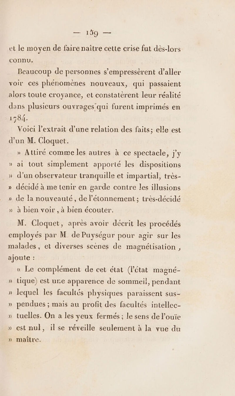 — 190 — et le moyen de faire naître cette crise fut dés-lors connu. Beaucoup de personnes s’empressérent d'aller voir ces phénomènes nouveaux, qui passaient alors toute croyance, et constatèrent leur réalité dans plusieurs ouvrages'qui furent imprimés en 1504. Voici l'extrait d’une relation des faits; elle est d’un M. Cloquet. » Attiré comme les autres à ce spectacle, j'y » ai tout simplement apporté les dispositions » d’un observateur tranquille et impartial, très- » décidé à me tenir en garde contre les illusions » de la nouveauté, de l’étonnement ; irès-décidé » à bien voir , à bien écouter. M. Cloquet, après avoir décrit les procédés employés par M. de Puységur pour agir sur les malades, et diverses scènes de magnétisation , ajoute : « Le complément de cet état (Pétat magné- » tique) est ure apparence de sommeil, pendant » lequel les facultés physiques paraissent sus- » pendues ; mais au profit des facultés intellec- » tuelles. On a les yeux fermés ; le sens de l’ouïe » est nul, il se réveille seulement à la vue du A » maitre.