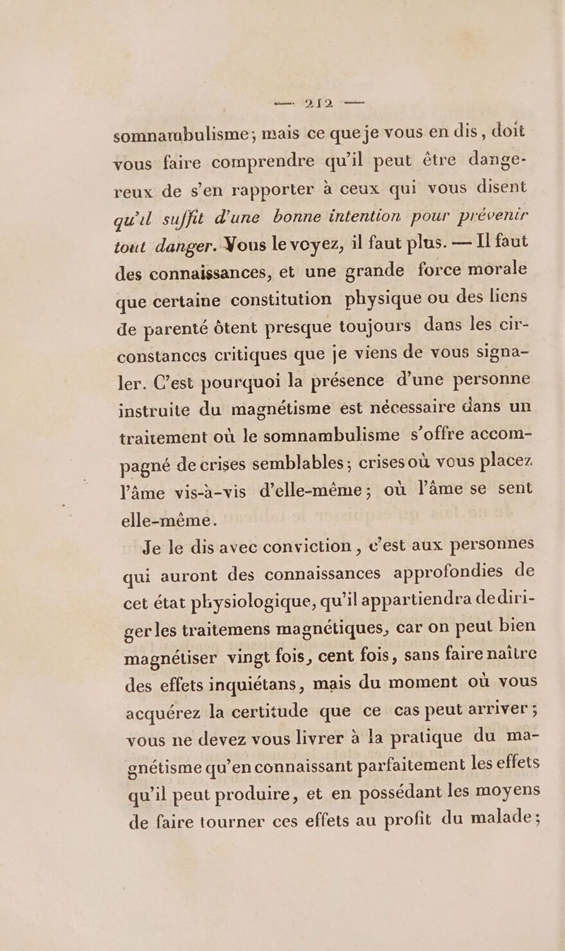 — 912 — somnarmbulisme; mais ce que je vous en dis, doit vous faire comprendre qu’il peut être dange- reux de s’en rapporter à ceux qui vous disent qu'il suffit d'une bonne intention pour prévenir tout danger. Vous le voyez, il faut plus. — Il faut des connaissances, et une grande force morale que certaine constitution physique ou des liens de parenté Ôtent presque toujours dans les cir- constances critiques que je viens de vous signa- ler. C’est pourquoi la présence d’une personne instruite du magnétisme est nécessaire dans un traitement où le somnambulisme s'offre accom- pagné de crises semblables; crisesoù vous placez l'âme vis-à-vis d'elle-même; où lâme se sent elle-même. Je le dis avec conviction , c’est aux personnes qui auront des connaissances approfondies de cet état physiologique, qu'il appartiendra dediri- ger les traitemens magnétiques, car on peut bien magnétiser vingt fois, cent fois, sans faire naitre des effets inquiétans, mais du moment où vous acquérez la certitude que ce cas peut arriver ; vous ne devez vous livrer à la pratique du ma- gnétisme qu’en connaissant parfaitement les effets qu’il peut produire, et en possédant les moyens de faire tourner ces effets au profit du malade;