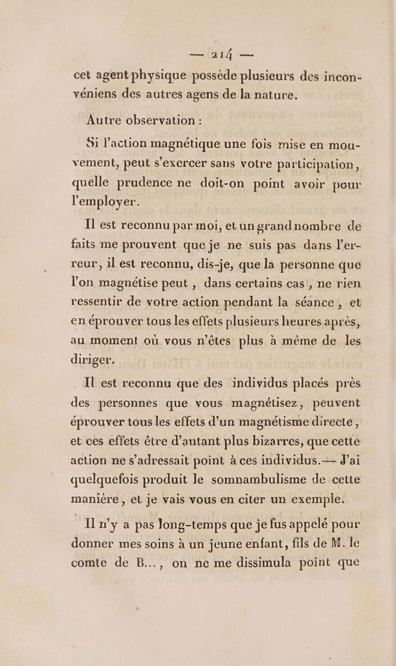 — 9214 — cet agent physique possède plusieurs des incon- véniens des autres agens de la nature. Autre observation : Si l’action magnétique une fois mise en mou- vement, peut s'excrcer sans votre participation, quelle prudence ne doit-on point avoir pour l'employer. Il est reconnu par moi, et un grandnombre de faits me prouvent que je ne suis pas dans l’er- reur, il est reconnu, dis-je, que la personne que l'on magnétise peut , dans certains cas, ne rien ressentir de votre action pendant la séance, et en éprouver tous les effets plusieurs heures après, au moment où vous n'êtes plus à même de les diriger. IL est reconnu que des individus placés pres des personnes que vous magnélisez, peuvent éprouver tous les effets d’un magnétisme directe, et ces effets être d'autant plus bizarres, que cette action ne s’adressait point à ces individus.— J’ai quelquefois produit le somnambulisme de cette manière , el je vais vous en citer un exemple. Il n’y a pas Jong-temps que je fus appelé pour donner mes soins à un jeune enfant, fils de M. le comte de B..., on ne me dissimula point que