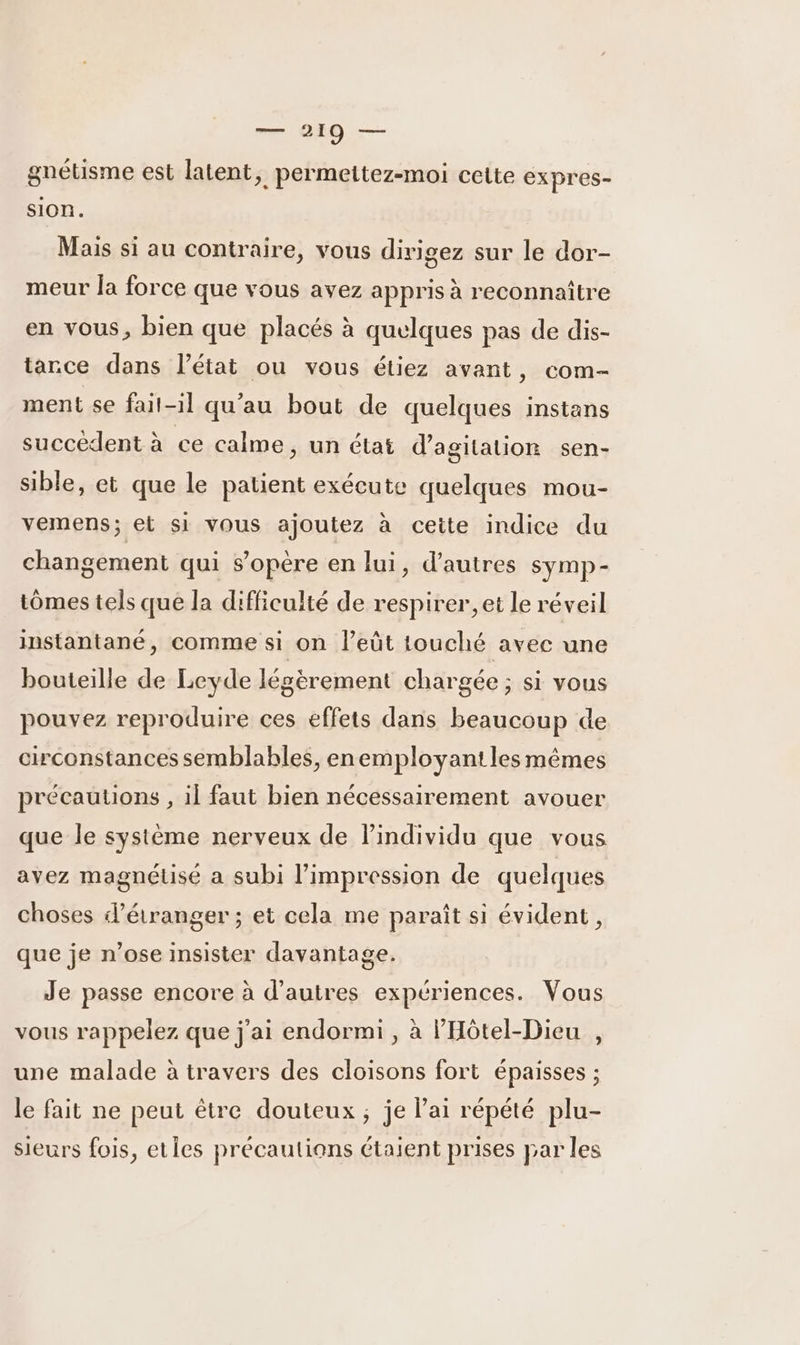 gnétisme est latent, permettez-moi cette expres- sion. Mais si au contraire, vous dirigez sur le dor- meur la force que vous avez appris à reconnaître en vous, bien que placés à quelques pas de dis- tance dans l’état ou vous étiez avant, com- ment se fait-il qu'au bout de quelques instans succèdent à ce calme, un état d’agitation sen- sible, et que le patient exécute quelques mou- vemens; et si vous ajoutez à cette indice du changement qui s’opère en lui, d’autres symp- tômes tels que la difficulté de respirer, et le réveil instantané, comme si on l’eût touché avec une bouteille de Leyde légèrement chargée ; si vous pouvez reproduire ces effets dans beaucoup de circonstances semblables, enemployant les mêmes précautions , il faut bien nécessairement avouer que le système nerveux de lindividu que vous avez magnétisé a subi l'impression de quelques choses «l'étranger ; et cela me paraît si évident, que je n’ose insister davantage. Je passe encore à d’autres expériences. Vous vous rappelez que j'ai endormi , à l'Hôtel-Dieu , une malade à travers des cloisons fort épaisses ; le fait ne peut être douteux ; je lai répété plu- sieurs fois, eties précautions étaient prises par les