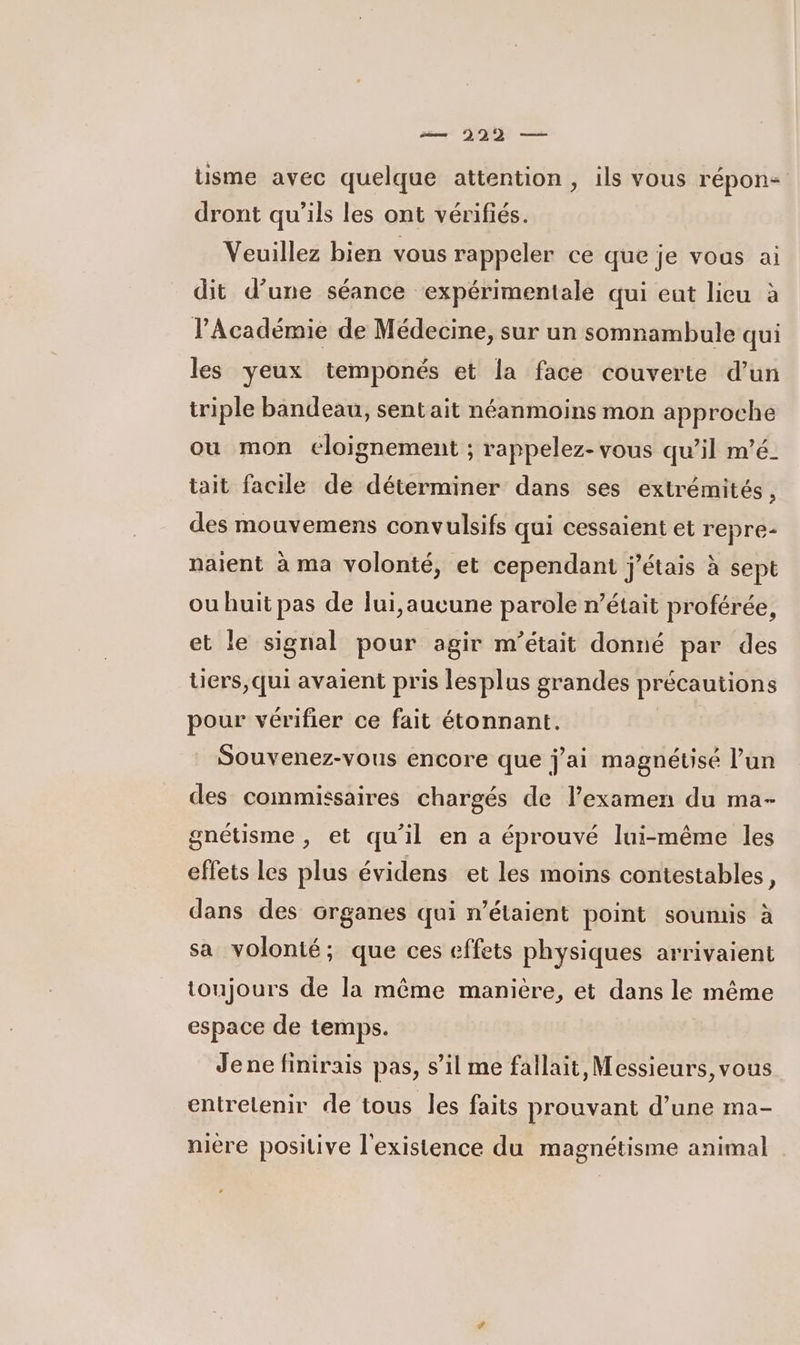 me 322 — üsme avec quelque attention, ils vous répon- dront qu’ils les ont vérifiés. Veuillez bien vous rappeler ce que je vous ai dit d’une séance expérimentale qui eut lieu à l’Académie de Médecine, sur un somnambule qui les yeux temponés et la face couverte d’un triple bandeau, sentait néanmoins mon approche ou mon eloignement ; rappelez- vous qu’il m’é- tait facile de déterminer dans ses extrémités, des mouvemens convulsifs qui cessaient et repre- naient à ma volonté, et cependant j'étais à sept ou huit pas de lui,aucune parole n’était proférée, et le signal pour agir m’était donné par des üers,qui avaient pris lesplus grandes précautions pour vérifier ce fait étonnant. Souvenez-vous encore que j'ai magnéusé l’un des commissaires chargés de l'examen du ma- gnétisme , et qu'il en a éprouvé lui-même les effets les plus évidens et les moins contestables k dans des organes qui n’étaient point soumis à sa volonté; que ces effets physiques arrivaient toujours de la même manière, et dans le même espace de temps. Jene finirais pas, s’il me fallait, Messieurs, vous entretenir de tous les faits prouvant d’une ma- niére positive l'existence du magnétisme animal |