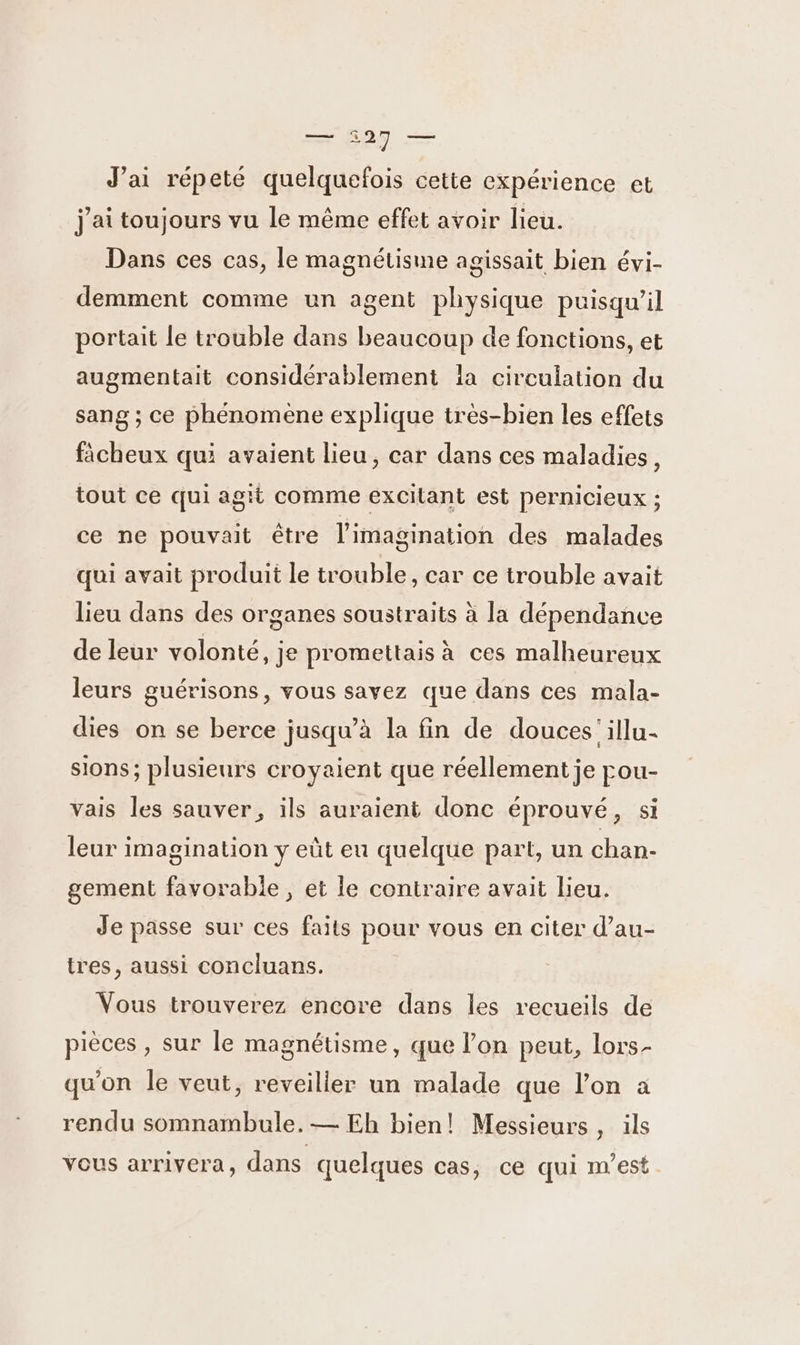 — $927 — J’ai répeté quelquefois cette expérience et j'ai toujours vu le même effet avoir lieu. Dans ces cas, le magnétisme agissait bien évi- demment comme un agent physique puisqu'il portait le trouble dans beaucoup de fonctions, et augmentait considérablement la circulation du sang ; ce phénomène explique très-bien les effets ficheux qui avaient lieu, car dans ces maladies, tout ce qui agit comme excitant est pernicieux ; ce ne pouvait être l'imagination des malades qui avait produit le trouble, car ce trouble avait lieu dans des organes soustraits à la dépendance de leur volonté, je promettais à ces malheureux leurs guérisons, vous savez que dans ces mala- dies on se berce jusqu’à la fin de douces'illu- sions; plusieurs croyaient que réellement je pou- vais les sauver, ils auraient donc éprouvé, si leur imagination y eût eu quelque part, un chan- gement favorable, et le contraire avait lieu. Je passe sur ces faits pour vous en citer d’au- tres, aussi concluans. Vous trouverez encore dans les recueils de pièces , sur le magnétisme, que l’on peut, lors- qu’on le veut, reveiller un malade que l’on a rendu somnambule.— Eh bien! Messieurs, ils vous arrivera, dans quelques cas, ce qui m'est