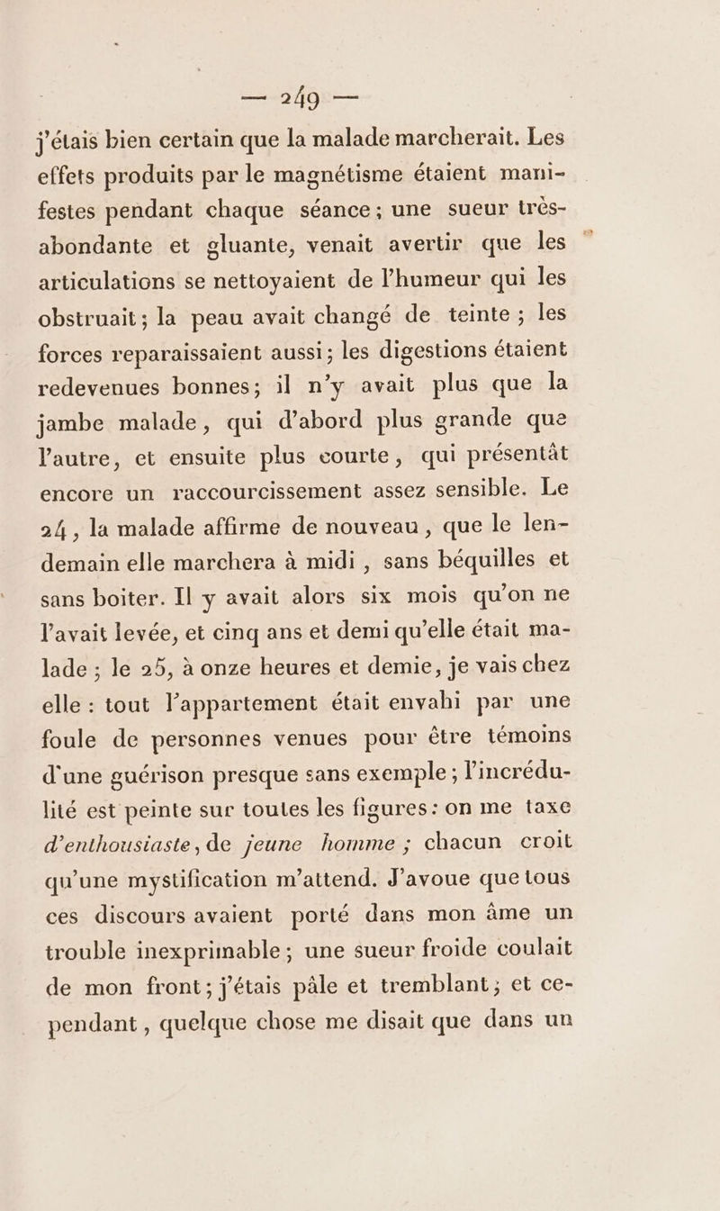 j'étais bien certain que la malade marcherait. Les effets produits par le magnétisme étaient mani- festes pendant chaque séance ; une sueur très- abondante et gluante, venait avertir que les articulations se nettoyaient de l'humeur qui les obstruait ; la peau avait changé de teinte; les forces reparaissaient aussi; les digestions étaient redevenues bonnes; il n’y avait plus que la jambe malade, qui d’abord plus grande que l'autre, et ensuite plus courte, qui présentät encore un raccourcissement assez sensible. Le 24 , la malade affirme de nouveau, que le len- demain elle marchera à midi , sans béquilles et sans boiter. Il y avait alors six mois qu'on ne l'avait levée, et cinq ans et demi qu’elle était ma- lade ; le 25, à onze heures et demie, je vais chez elle : tout l’appartement était envahi par une foule de personnes venues pour être témoins d'une guérison presque sans exemple ; lincrédu- lité est peinte sur toutes les figures: on me taxe d’enthousiaste, de jeune homme ; chacun croit qu’une mystification m'attend. J'avoue que tous ces discours avaient porté dans mon âme un trouble inexprimable; une sueur froide coulait de mon front; j'étais pâle et tremblant; et ce- pendant , quelque chose me disait que dans un