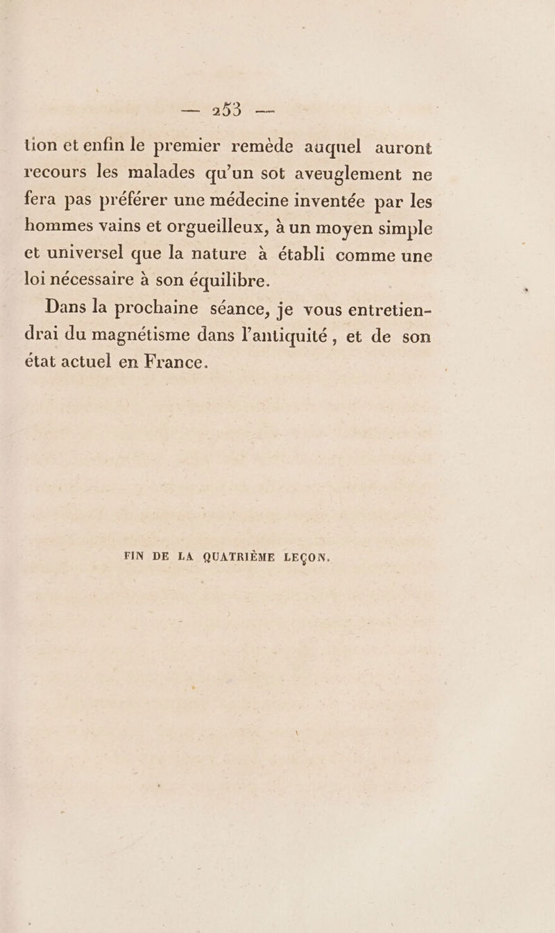 5 14 13 Me tion et enfin le premier remède auquel auront recours les malades qu’un sot aveuglement ne fera pas préférer une médecine inventée par les hommes vains et orgueilleux, à un moyen simple et universel que la nature à établi comme une loi nécessaire à son équilibre. Dans la prochaine séance, je vous entretien- drai du magnétisme dans l'antiquité, et de son état actuel en France. FIN DE LA QUATRIÈME LEÇON,