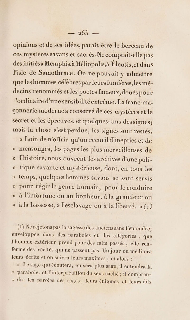 — AO opinions et de ses idées, paraît être le berceau de ces mysteres savans et sacrés. Necomptait-elle pas des initiés à Memphis,à Héliopolis,à Éleusis, et dans lisle de Samothrace. On ne pouvait y admettre que les hommes célébrespar leurs lumières, les mé- decins renommés et les poètes fameux, doués pour ‘ordinaire d’une sensibilitéextrême. La franc-ma- çonnerie moderne a conservé de ces mystères et le secret et les épreuves, et quelques-uns des signes; mais la chose s’est perdue, les signes sont restés. « Loin den’offrir qu’un recueil d’inepties et de » mensonges, les pages les plus merveilleuses de » l’histoire, nous ouvrent les archives d’une poli- » tique savante et mystérieuse, dont, en tous les » temps, quelques hommes savans se sont servis » pour régir le genre humain, pour le conduire » à linfortune ou au bonheur, à la grandeur ou » à la bassesse, à esclavage ou à la liberté. » © (1) Nerejetons pas la sagesse des ancienssans l'entendre; enveloppée dans des paraboles et des allégories , que l'homme extérieur prend pour des faits passés , elle ren- ferme des vérités qui ne passent pas. Un Jour on méditera leurs écrits et on suivra leurs maximes ; et alors : « Le sage qui écoutera, en sera plus sage, 1l entendra la » parabole, et l’'interprétätiou du sens caché ; il compren- » dra les paroles des sages, leurs énigmes et leurs dits