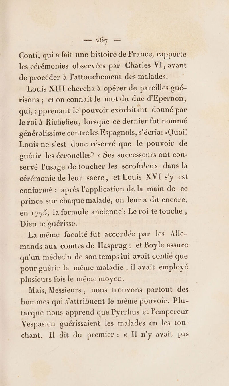 = 367 — Conti, qui a fait une histoire de France, rapporte les cérémonies observées par Charles VF, avant de procéder à lPattouchement des malades. Louis XIII chercha à opérer de pareilles gué- risons ; et on connait le mot du duc d’Epernon, qui, apprenant le pouvoir exorbitant donné par le roi à Richelieu, lorsque ce dernier fut nommé généralissime contreles Espagnols, s’écria: «Quoi! Louis ne s’est donc réservé que le pouvoir de guérir les écrouelles? » Ses successeurs ont con- servé l’usage de toucher les scrofuleux dans la cérémonie de leur sacre, et Louis XVI s’y est conformé : après l'application de la main de ce prince sur chaque malade, on leur a dit encore, en 1775, la formule ancienne : Le roi te touche , Dieu te guérisse. La même faculté fut nn de par les Aîle- mands aux comtes de Hasprug ; et Boyle assure qu'un médecin de son temps iui avait confié que pour guérir la même maladie, il avait employé plusieurs fois le même moyen. Mais, Messieurs, nous trouvons partout des hommes qui s’attribuent le même pouvoir. Plu- tarque nous apprend que Pyrrhus et lempereur Vespasien guérissaient les malades en les tou- chant. Il dit du premier : « Il n’y avait pas