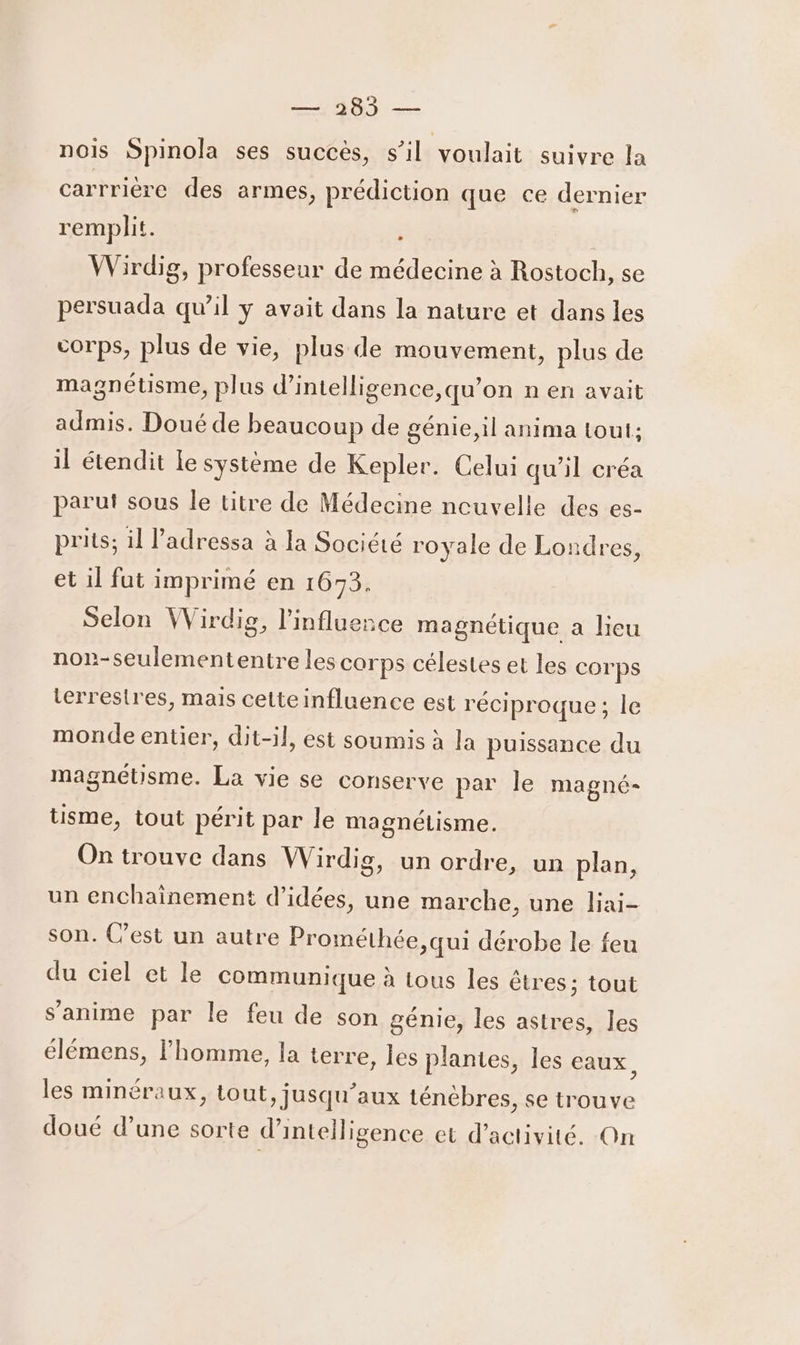 nois Spinola ses succès, s’il voulait suivre la carrrière des armes, prédiction que ce dernier remplit. À | Wirdig, professeur de médecine à Rostoch, se persuada qu’il ÿ avait dans la nature et dans les corps, plus de vie, plus de mouvement, plus de magnétisme, plus d’intelligence,qu’on n en avait admis. Douéde beaucoup de génie, il anima tout: il étendit le système de Kepler. Celui qu’il créa parut sous le titre de Médecine ncuvelle des es- prits; il l’'adressa à la Société royale de Londres, et il fut imprimé en 1673. Selon Wirdig, l'influence magnétique a lieu non-seulemententre les corps célestes et les corps terrestres, mais celteinfluence est réciproque; le monde entier, dit-il, est soumis à la puissance du magnétisme. La vie se conserve par le magné- tsme, tout périt par le magnétisme. On trouve dans Wirdig, un ordre, un plan, un enchainement d'idées, une marche, une liai- son. (’est un autre Prométhée,qui dérobe le feu du ciel et le communique à tous les êtres; tout s’anime par le feu de son génie, les astres, les élémens, l’homme, la terre, les plantes, les eaux, les minéraux, tout, jusqu’ aux ténébres, se trouve doué d’une sorte d'intelligence et d'activité. On