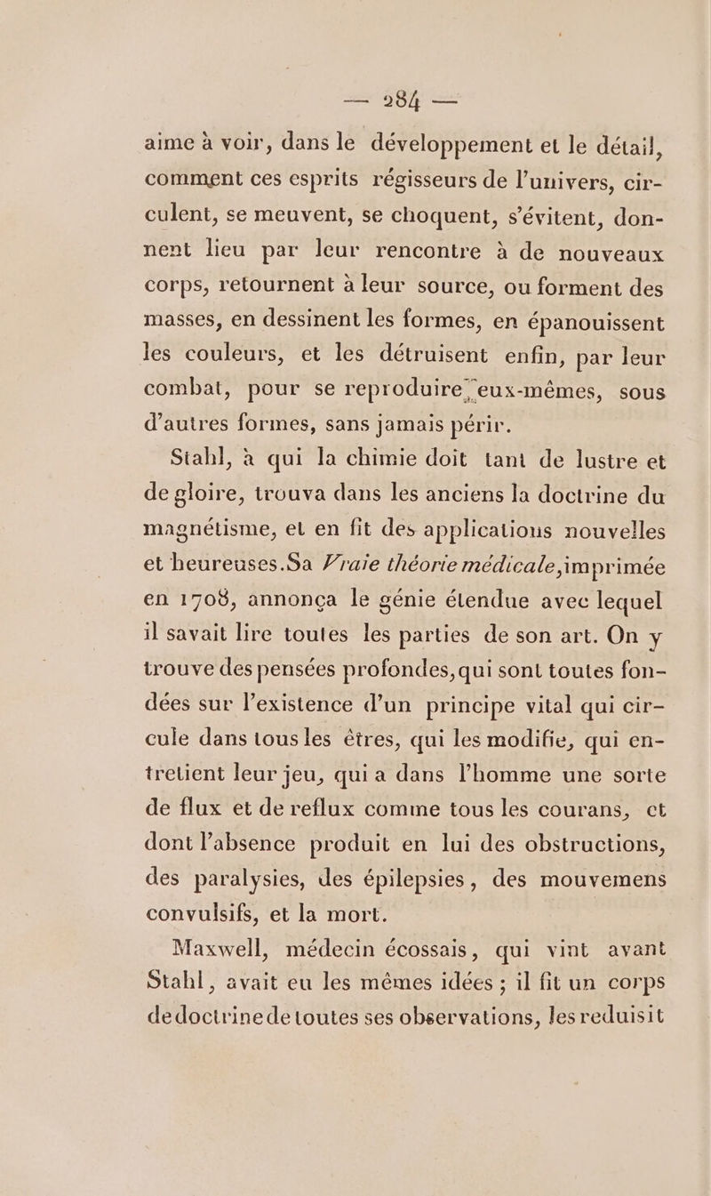 — 984 — aime à voir, dans le développement et le détail, comment ces esprits régisseurs de l'univers, cir- culent, se meuvent, se choquent, s’évitent, don- nent lieu par leur rencontre à de nouveaux corps, retournent à leur source, ou forment des masses, en dessinent les formes, en épanouissent les couleurs, et les détruisent enfin, par leur combat, pour se reproduire eux-mêmes, sous d’autres formes, sans jamais périr. Siah}, à qui la chimie doit tant de lustre et de gloire, trouva dans les anciens la doctrine du magnétisme, el en fit des applications nouvelles et heureuses Sa Vraie théorie médicale imprimée en 1708, annonça le génie étendue avec lequel il savait lire toutes les parties de son art. On y trouve des pensées profondes, qui sont toutes fon- dées sur l'existence d’un principe vital qui cir- cule dans tous les êtres, qui les modifie, qui en- tretient leur jeu, qui a dans l’homme une sorte de flux et de reflux comme tous les courans, ct dont l'absence produit en lui des obstructions, des paralysies, des épilepsies, des mouvemens convulsifs, et la mort. Maxwell, médecin écossais, qui vint avant Stahl, avait eu les mêmes idées ; il fit un corps dedoctrinede toutes ses observations, lesreduisit