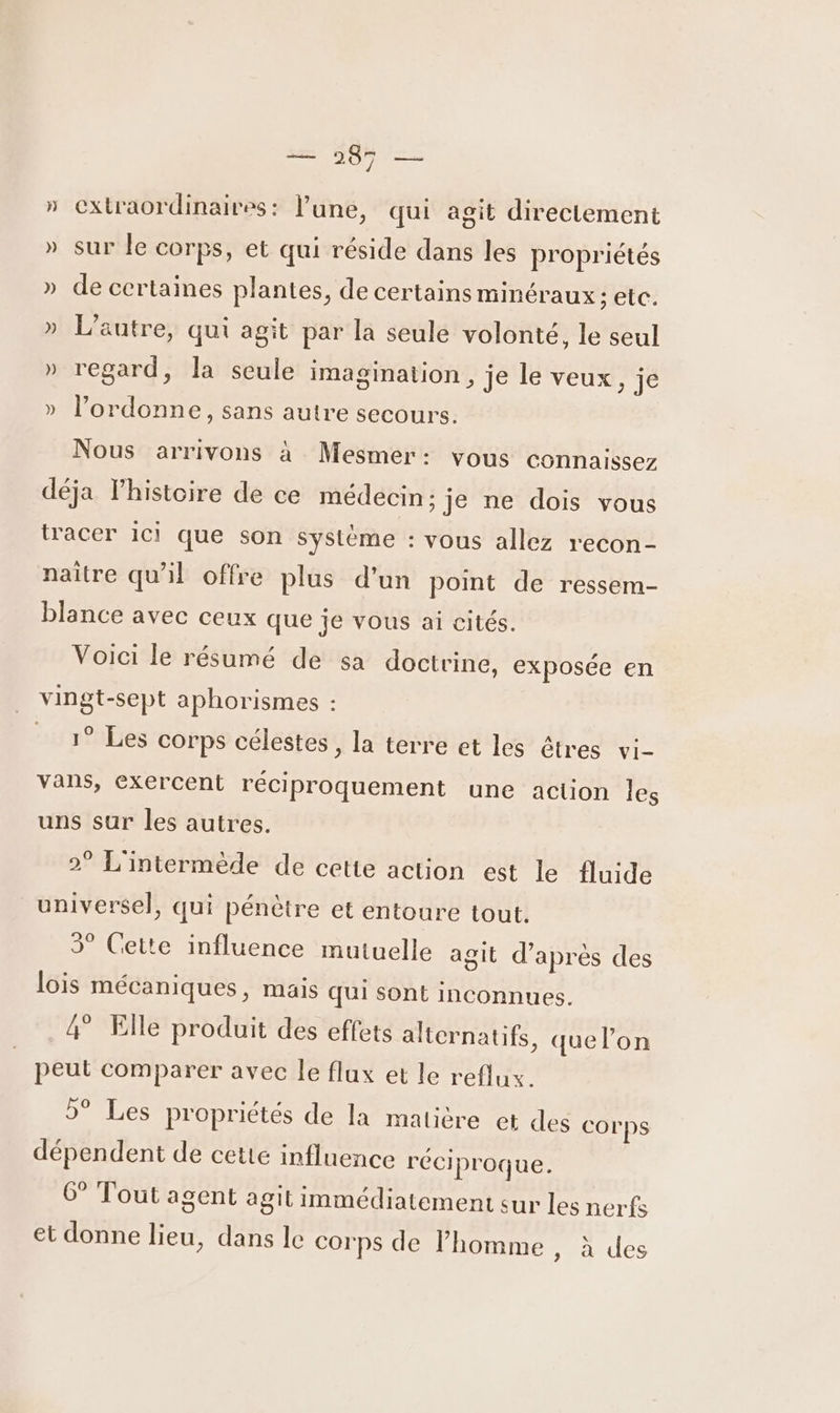 » extraordinaires: l’une, qui agit directement » sur le corps, et qui réside dans les propriétés » de certaines plantes, de certains minéraux ; etc. » L'autre, qui agit par la seule volonté, le seul » regard, la seule imagination, je le veux, je » l’ordonne, sans autre secours. Nous arrivons à Mesmer: vous connaissez déja lhistoire de ce médecin; je ne dois vous tracer ici que son Système : vous allez recon- naître qu'il offre plus d’un point de ressem- blance avec ceux que je vous ai cités. Voici le résumé de sa doctrine, exposée en . vingt-sept aphorismes : 19 Les corps célestes , la terre et les êtres vi- vans, exercent réciproquement une aclion les uns sur les autres. 2° L'intermède de cette action est le fluide universel, qui pénètre et entoure tout. 3° Cette influence mutuelle agit d’après des lois mécaniques, mais qui sont inconnues. 4° Elle produit des effets alternatifs, quel’on peut comparer avec Île flux et le reflux. 5° Les propriétés de la matière et des corps dépendent de cette influence réciproque. 6° Tout agent agit immédiatement sur les nerfs et donne lieu, dans le corps de homme , à des