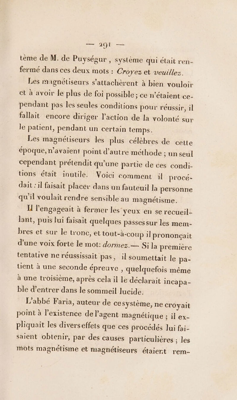 tèeme de M. de Puyséour , système qui était ren- fermé dans ces deux mots : Croyez et veuillez. Les magnétiseurs s'attachèrent à bien vouloir et à avoir le plus de foi possible ; ce n'étaient ce- pendant pas les seules conditions pour réussir, il fallait encore diriger l’action de la volonté sur le patient, pendant un certain temps. Les magnétiseurs les plus célèbres de cette époque, n'avaient point d'autre méthode ; un seul cependant prétendit qu'une partie de ces condi- tons était inutile. Voici comment il proce- dait : il faisait placer dans un fauteuil la personne qu'il voulait rendre sensible au magnétisme. IH l’engageait à fermer les yeux en se recueil- lant, puis lui faisait quelques passes sur les mem- bres et sur le tronc, et tout-à-coup il prononçait d’une voix forte le mot: dormez. — Si la première tentative ne réussissait pas, il soumettait le pa- lient à une seconde épreuve , quelquefois même à une troisième, après cela il le déclarait incapa- ble d’entrer dans le sommeil lucide. L'abbé Faria, auteur de ce système, ne croyait point à l'existence de l'agent magnétique ; il ex- pliquait les diverseffets que ces procédés Jui fai- saient obtenir, par des causes particulières ; les mots magnétisme et magnétiseurs étaiert rem-