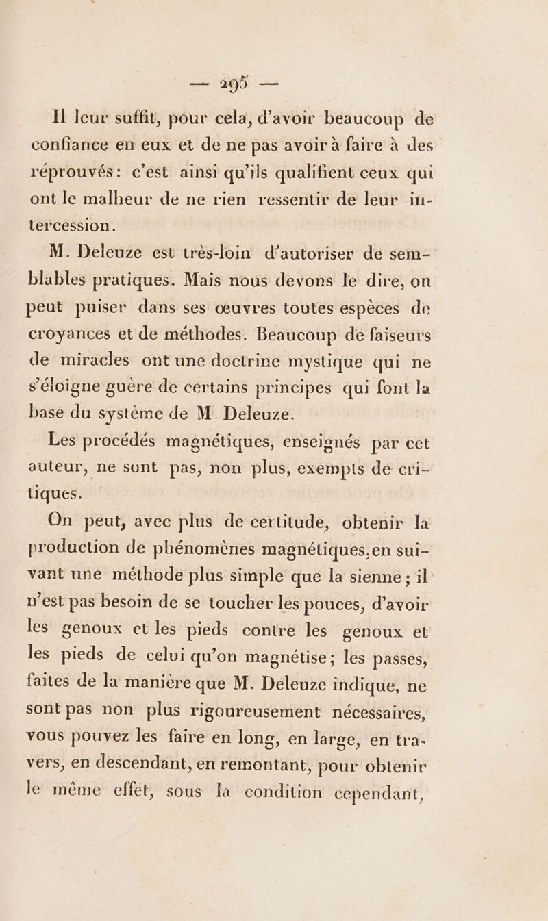 — 299 — Il leur suffit, pour cela, d’avoir beaucoup de confiance en eux et de ne pas avoir à faire à des réprouvés: c'est ainsi qu’ils qualifient ceux qui ont le malheur de ne rien ressentir de leur iu- tercession. M. Deleuze est très-loin d'autoriser de sem- blables pratiques. Mais nous devons le dire, on peut puiser dans ses œuvres toutes espèces de croyances et de méthodes. Beaucoup de faiseurs de miracles ont une doctrine mystique qui ne s'éloigne guére de certains principes qui font la base du système de M. Deleuze. Les procédés magnétiques, enselgnés par cet auteur, ne sunt pas, non plus, exempts de cri- tiques. On peut, avec plus de certitude, obtenir Îa production de phénomènes magnétiques,en sui- vant une méthode plus simple que la sienne; il n’est pas besoin de se toucher les pouces, d’avoir les genoux et les pieds contre les genoux et les pieds de celui qu'on magnétise; les passes, faites de Ia manicre que M. Deleuze indique, ne sont pas non plus rigoureusement nécessaires, vous pouvez les faire en long, en large, en tra- vers, en descendant, en remontant, pour obtenir le même effet, sous la condition cependant,