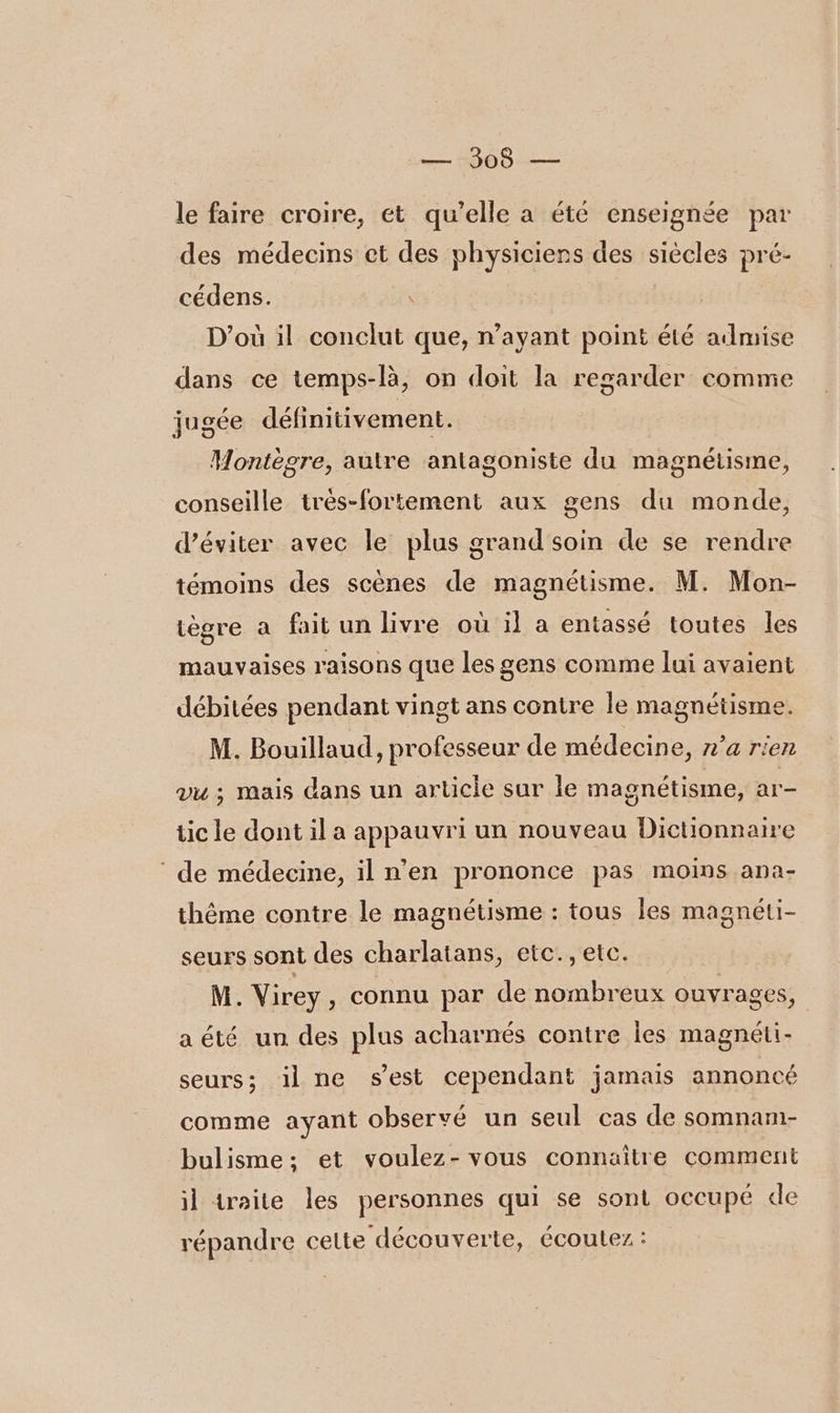 le faire croire, ét qu’elle a été enseignée par des médecins et des physiciens des siècles pré- cédens. | D'où il conclut que, n’ayant point été admise dans ce temps-là, on doit la regarder comme jugée définitivement. Montègre, autre antagoniste du magnétisme, conseille très-fortement aux gens du monde, d'éviter avec le plus grand soin de se rendre témoins des scènes de magnétisme. M. Mon- tègre a fait un livre où il a entassé toutes les mauvaises raisons que les gens comme lui avaient débitées pendant vingt ans contre le magnétisme. M. Bouillaud, professeur de médecine, n’a rien vu ; mais dans un article sur le magnétisme, ar- tic le dont il a appauvri un nouveau Dictionnaire ‘ de médecine, il n’en prononce pas moins ana- thème contre le magnétisme : tous les magnéti- seurs sont des charlatans, etc., etc. M. Virey, connu par de nombreux ouvrages, aété un des plus acharnés contre les magnéti- seurs; ilne sest cependant jamais annoncé comme ayant observé un seul cas de somnam- bulisme; et voulez-vous connaître comment il traite les personnes qui se sont occupé de répandre cette découverte, écoutez :