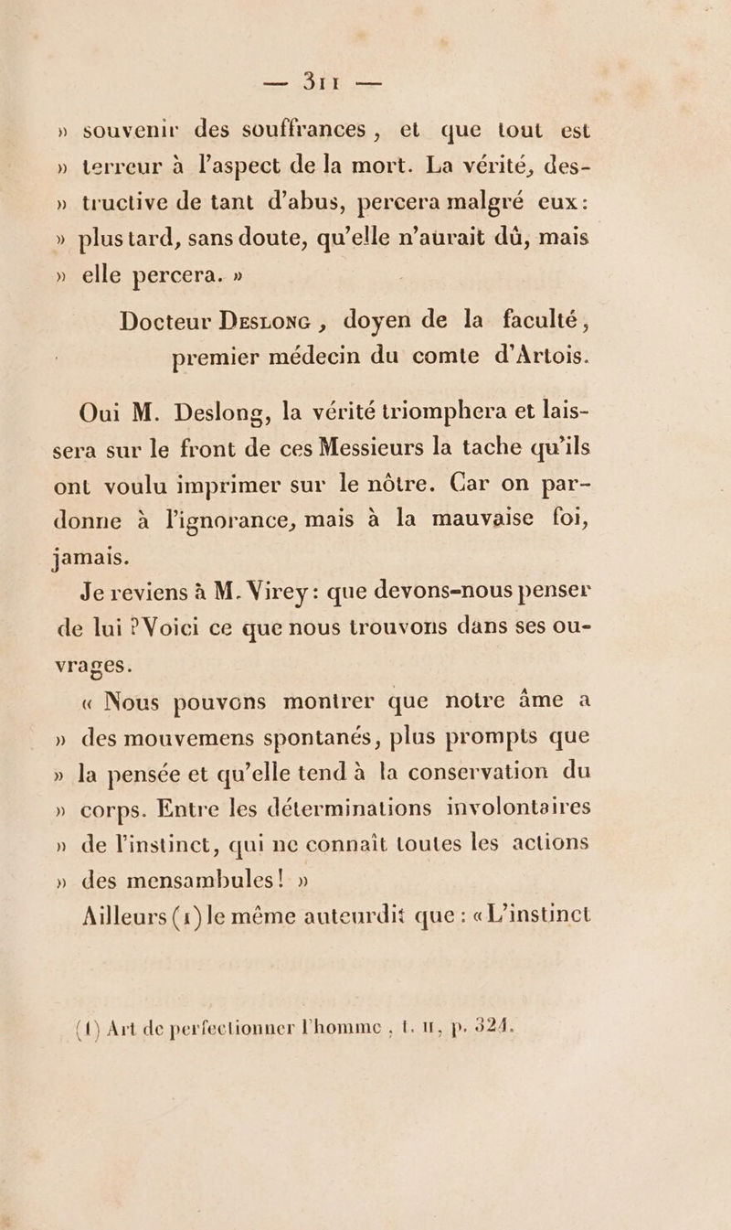 — Ir — » souvenir des souffrances, et que tout est » terreur à laspect de la mort. La vérité, des- » tructive de tant d'abus, percera malgré eux: &gt; plus tard, sans doute, qu’elle n'aurait dü, mais NA » elle percera. » Docteur Desioxe , doyen de la faculté, premier médecin du comte d'Artois. Oui M. Deslong, la vérité triomphera et lais- sera sur le front de ces Messieurs la tache qu’ils ont voulu imprimer sur le nôtre. Car on par- donne à l'ignorance, mais à la mauvaise foi, jamais. Je reviens à M. Virey: que devons-nous penser de lui ? Voici ce que nous trouvons dans ses ou- vrages. « Nous pouvons montrer que notre âme a » des mouvemens spontanés, plus prompis que » la pensée et qu’elle tend à la conservation du » corps. Entre les déterminations imvolontaires » de l'instinct, qui ne connait loutes les actions » des mensambules! » Ailleurs (1) le même auteurdit que: «L/instinct (1) Art de perfectionner l’homme , &amp;. 11, p. 524.