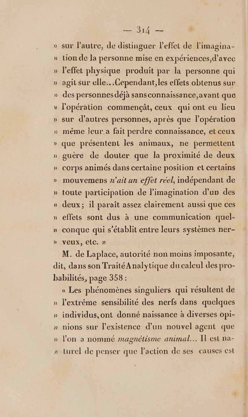 AA sur l’autre, de distinguer leffet de l'imagina- or de la personne mise en expériences,d’avec l'effet physique produit par la personne qui agit sur cle. .Cependant,les effets obtenus sur des personnes déjà sansconnaissence,avant que l'opération commençät, ceux qui ont eu lieu sur d’autres personnes, après que lopération même Îeur.a fait perdre connaissance, et ceux que présentent les animaux, ne permettent guère de douter que la proximité de deux corps animés dans certaine posilion et certains mouvemens ait un effet réel, indépendant de toute participation de l’imagination d’un des deux; il paraît assez clairement aussi que ces effets sont dus à une communication quel- conque qui s'établit entre leurs systèmes ner- veux, elc. » M. de Laplace, autorité non moins imposante, ) « Les phénomènes singuliers qui résultent de l'extrême sensibilité des nerfs dans quelques individus,ont donné naissance à diverses opi- nions sur l'existence d’un nouvel agent que lon a nommé magnétisme animal... A est na- turel de penser que Paction de ses causes est