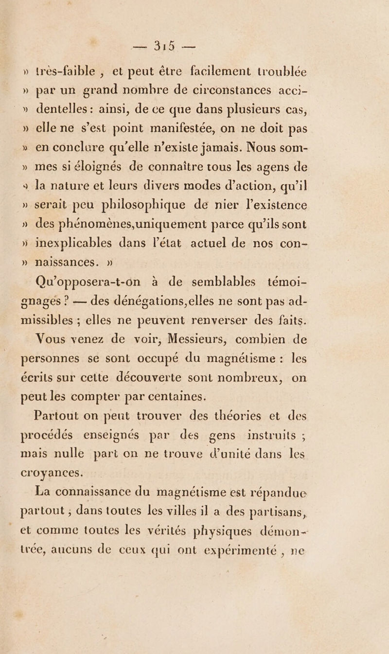 » très-faible , et peut être facilement troublée » par un grand nombre de circonstances acci- » dentelles: ainsi, de ce que dans plusieurs cas, » elle ne s’est point manifestée, on ne doit pas » en conclure qu'elle n'existe jamais. Nous som- » mes siéloignés de connaître tous les agens de 9 la nature et leurs divers modes d’action, qu’il » serait peu philosophique de nier l’existence » des phénomènes,uniquement parce qu’ils sont » inexplicables dans l’état actuel de nos con- » nalssances. » Qu’opposera-t-on à de semblables témoi- gnagés ? — des dénégations,elles ne sont pas ad- missibles ; elles ne peuvent renverser des faits. Vous venez de voir, Messieurs, combien de personnes se sont occupé du magnétisme : les écrits sur cette découverte sont nombreux, on peut les compter par centaines. Partout on peut trouver des théories et des procédés enseignés par des gens instruits ; mais nulle part on ne trouve d’unité dans les croyances. La connaissance du magnétisme est répandue partout ; dans toutes les villes il a des partisans, et comme toutes les vérités physiques démon- trée, aucuns de ceux qui ont expérimenté , ne