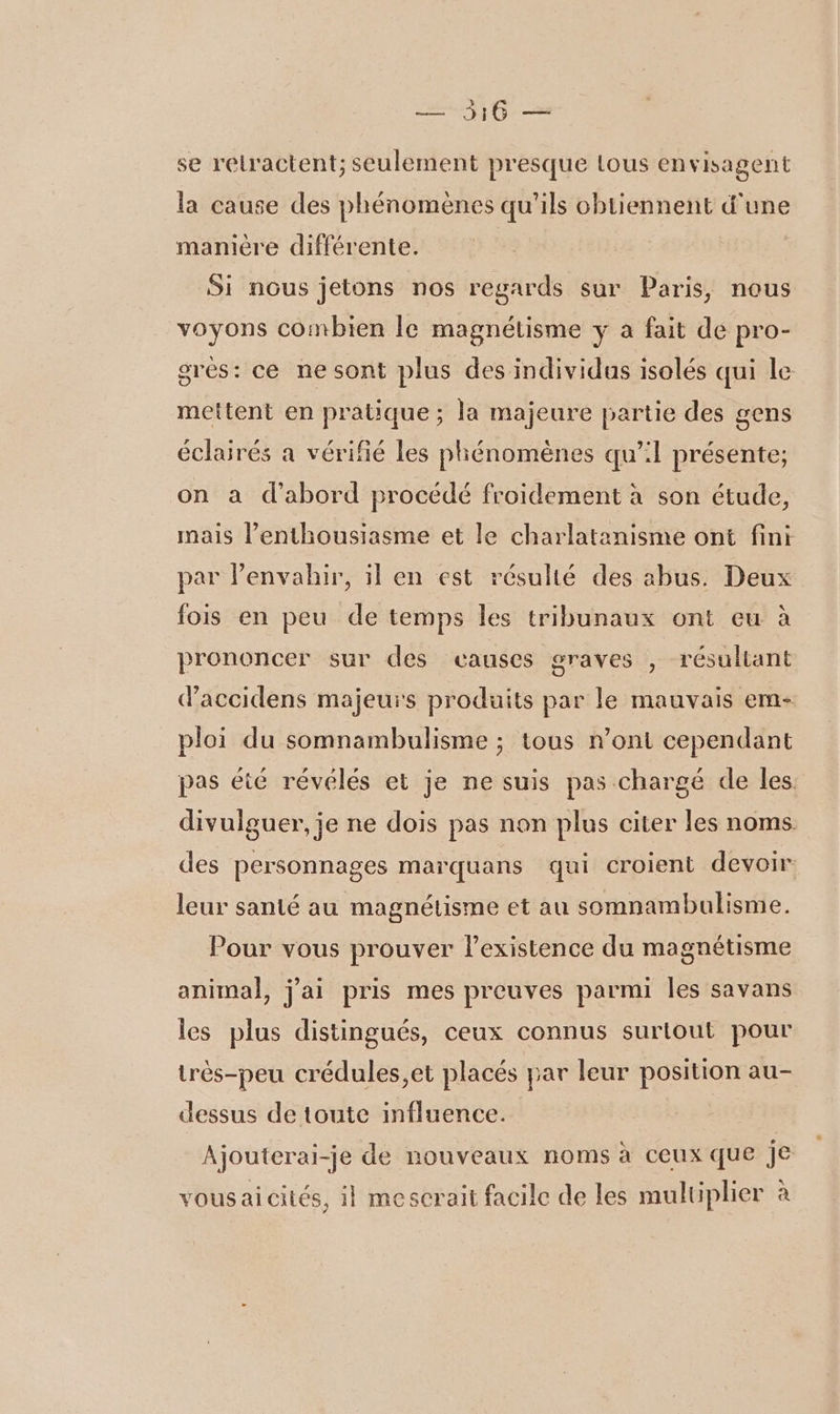 — 516 — se relractent; seulement presque tous envisagent la cause des phénomènes qu'ils obtiennent d'une manière différente. Si nous jetons nos regards sur Paris, nous voyons combien le magnétisme y a fait de pro- gres: ce ne sont plus des individus isolés qui le mettent en pratique ; la majeure partie des gens éclairés a vérifié les phénomènes qu’:1 présente; on à d’abord procédé froidement à son étude, mais l'enthousiasme et le charlatanisme ont fini par lenvahir, il en est résulté des abus. Deux fois en peu de temps les tribunaux ont eu à prononcer sur des causes graves , résultant d'accidens majeurs produits par le mauvais em- ploi du somnambulisme ; tous n’oni cependant pas été révélés et je ne suis pas chargé de les. divulguer, je ne dois pas non plus citer les noms. des personnages marquans qui croient devoir leur santé au magnétisme et au somnambulisme. Pour vous prouver lexistence du magnétisme animal, j'ai pris mes preuves parmi les savans les plus distingués, ceux connus surtout pour très-peu crédules,et placés par leur position au- dessus de toute influence. Ajouterai-je de nouveaux noms à ceux que je vousaicités, il mescrait facile de les multiplier à