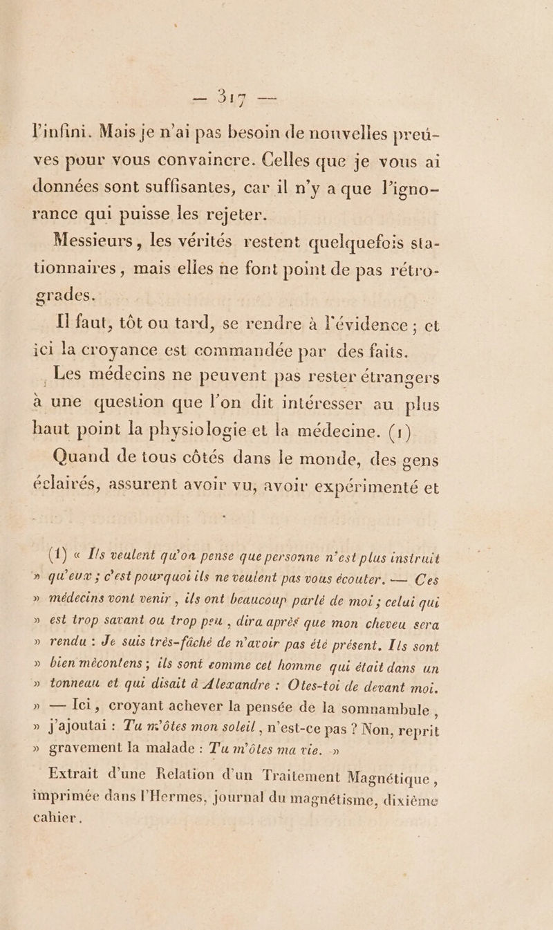 l'infini. Mais je n'ai pas besoin de nouvelles preu- ves pour vous convaincre. Celles que je vous ai données sont suffisantes, car il n’y a que l’igno- _rance qui puisse les rejeter. Messieurs, les vérités restent quelquefois sta- uonnaires, mais elles ne font point de pas rétro- grades. | I faut, tôt ou tard, se rendre à l'évidence ; ct ici la croyance est commandée par des faits. Les médecins ne peuvent pas rester étrangers à une question que l’on dit intéresser au plus haut point la physiologie et la médecine. (1) Quand de tous côtés dans le monde, des gens éclairés, assurent avoir vu, avoir expérimenté et (1) « ls veulent qu'on pense que personne n'est plus instruit » qu'eux ; c’est pourquoi ils ne veulent pas vous écouter. — Ces » médecins vont venir , ils ont beaucoup parlé de moi ; celui qui » est trop Satant ou trop peu, dira après que mon cheveu sera » rendu : Je suis très-fâché de n'avoir pas été présent. Ils sont » bien mécontens ; ils sont somme cet homme qui élait dans un » tonneau et qui disait à Alexandre : Otes-toi de devant moi. » — Îci, croyant achever la pensée de la somnambule : » J'ajoutai : Tu m'ôtes mon soleil , n’est-ce pas ? Non, reprit » gravement la malade : Tu m'ôtes ma vie. » Extrait d’une Relation d'un Traitement Magnétique , imprimée dans l’'Hermes, journal du magnétisme, dixième cahier.