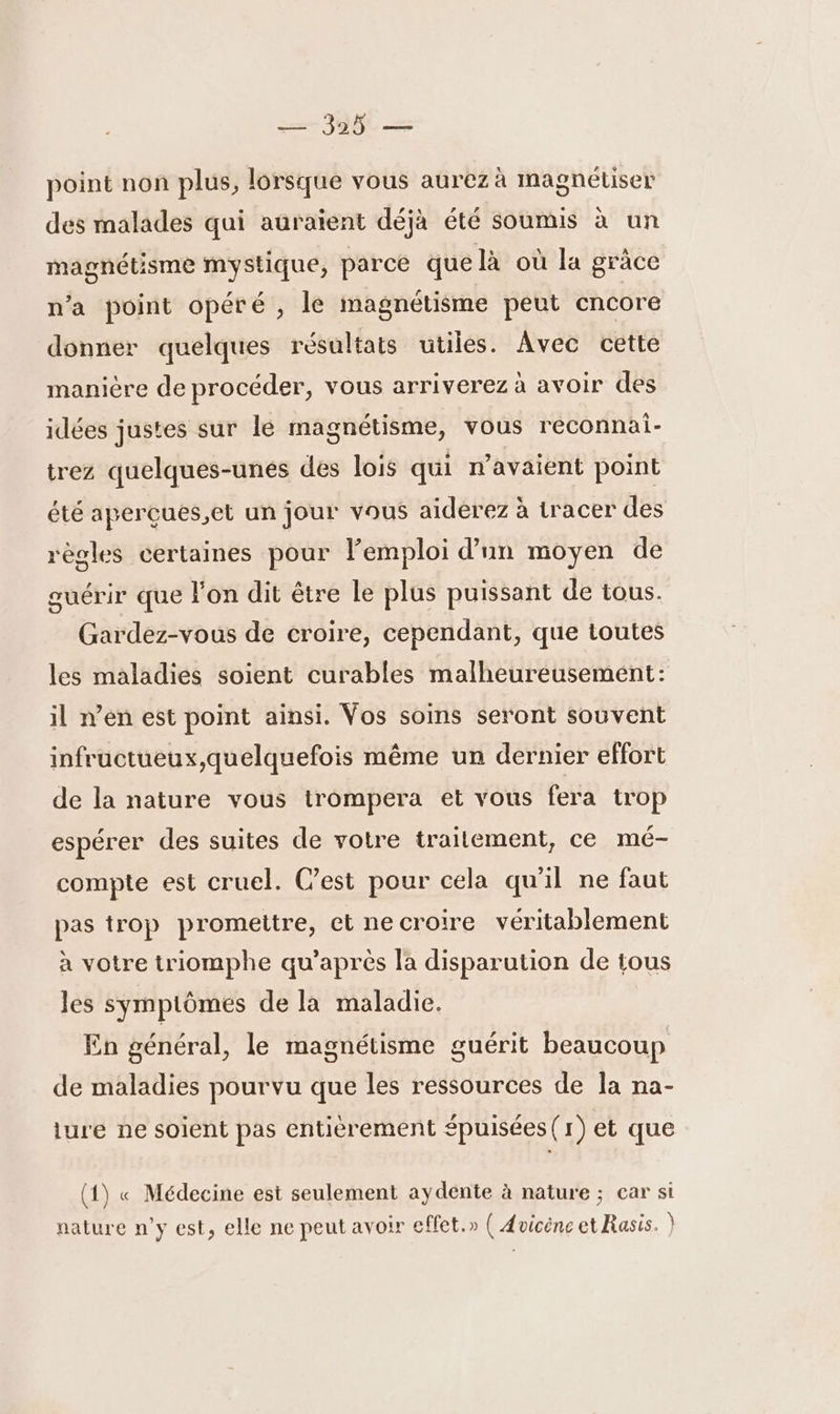 point non plus, lorsque vous aurez à magnétiser des malades qui auraient déjà été soumis à un magnétisme mystique, parce que là où la grâce n’a point opéré , le magnétisme peut encore donner quelques résultats utiles. Avec cette manière de procéder, vous arriverez à avoir des idées justes sur le magnétisme, vous reconnai- trez quelques-unés des lois qui r’avaient point été aperçues,et un jour vous aïdérez à tracer des règles certaines pour Femploi d’un moyen de guérir que Fon dit être le plus puissant de tous. Gardez-vous de croire, cependant, que toutes les maladies soient curables malheureusement: il n’en est point ainsi. Vos soins seront souvent infructueux,quelquefois même un dernier effort de la nature vous trompera et vous fera trop espérer des suites de votre traitement, ce mé- compte est cruel. C’est pour cela qu'il ne faut pas trop promettre, et necroire véritablement à votre triomphe qu'après la disparution de tous les sympiômes de la maladie. En général, le magnétisme guérit beaucoup de maladies pourvu que les ressources de la na- ture ne soient pas entièrement épuisées (1) et que (1) « Médecine est seulement aydente à nature ; car si nature n’y est, elle ne peut avoir effet.» ( Avicéne et Rasis. )