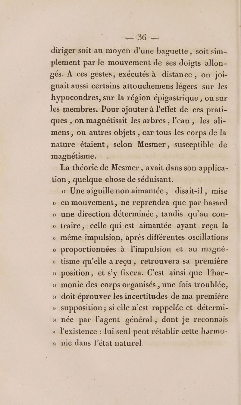 — 36 — diriger soit au moyen d’une baguette, soit sim- plement par le mouvement de ses doigts allon- gés. À ces gestes, exécutés à distance, on joi- gnait aussi certains attouchemens légers sur les hypocondres, sur la région épigastrique , ou sur les membres. Pour ajouter à l'effet de ces prati- ques , on magnétisait les arbres, l’eau, les ali- mens, ou autres objets , car tous les corps de la nature étaient, sclon Mesmer, susceptible de magnétisme. La théorie de Mesmer , avait dans son applica- tion , quelque chose de séduisant. « Une aiguille non aimantée, disait-il, mise » en mouvement, ne repreñdra que par hasard » une direction déterminée , tandis qu’au con- » traire, celle qui est aimantée ayant reçu la » même impulsion, après différentes oscillations » proportionnées à l'impulsion et au magné- » tisme qu’elle a reçu , retrouvera sa première » position, et s’y fixera. C’est ainsi que l’har- » monie des corps organisés , une fois troublée, » doit éprouver les incertitudes de ma première » supposition ; si elle n’est rappelée et détermi- » née par l'agent général, dont je reconnais » lPexistence : lui seul peut rétablir cette harmo- » nie dans l’état naturel.