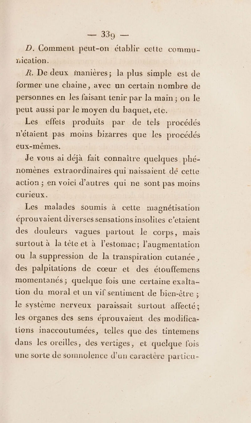 D. Comment peut-on établir cette commu- Mication. R. De deux manières; la plus simple est de former une chaine, avec un certain nombre de personnes en les faisant tenir par la main ; on le peut aussi par le moyen du baquet, etc. Les effets produits par de tels procédés n'étaient pas moins bizarres que les procédés eux-mêmes. Je vous ai déjà fait connaître quelques. phé- nomènes extraordinaires qui naissaient dé cette action ; en voici d’autres qui ne sont pas moins curieux. Les malades soumis à cette magnétisation éprouvaient diverses sensations insolites c’etaient des douleurs vagues partout le Corps, mais surtout à la tête et à l'estomac; l'augmentation ou la suppression de la iranspiralion cutanée , des palpitations de cœur et des étouffemens momentanés ; quelque fois une certaine exalta- tion du moral et un vif sentiment de bien-être ; le système nerveux paraissait surtout affecté ; les organes des sens éprouvaient des modifica- tions inaccoutumées, telles que des tintemens dans les oreilles, des vertiges, et quelque fois une sorte de somnolence d’un caractère parlicu-