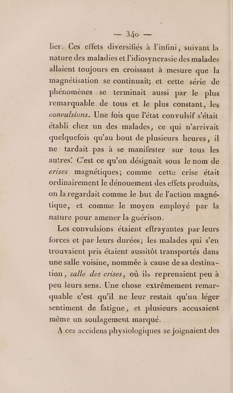 lier. Ces effets diversifiés à l'infini, suivant la nature des maladies et l’idiosyncrasie des malades allaient toujours en croissant à mesure que la magnélisation se continuait; et cette série de phénomènes se terminait aussi par le plus remarquable de tous et le plus constant, les convulsions. Une fois que l’état convulsif s'était établi chez un des malades, ce qui n’arrivait quelquefois qu’au bout de plusieurs heures, il ne tardait pas à se manifester sur tous les autres: C’est ce qu’on désignait sous le nom de crises magnétiques; comme cette crise était ordinairement le dénouement des effets produits, on la regardait comme le but de l’action magné- tique, et comme le moyen employé par la nature pour amener la guérison. Les convulsions étaient effrayantes par leurs forces et par leurs durées; les malades qui s’en trouvaient pris étaient aussitôt transportés dans une salle voisine, nommée à cause de sa destina- Uon , salle des crises, où ils reprenaient peu à peu leurs sens. Une chose extrêmement remar- quable c’est qu'il ne leur restait qu’un léger sentiment de fatigue, et plusieurs accusaient même un soulagement marqué. À ces accidens physiologiques se joignaient des