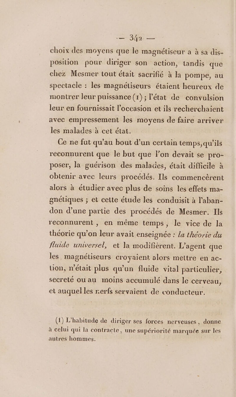 ns de choix des moyens que le magnétiseur a à sa dis- position pour diriger son action, tandis que chez Mesmer tout était sacrifié à la pompe, au spectacle : les magnétiseurs étaient heureux de montrer leur puissance (x); l’état de convulsion leur en fournissait l’occasion et ils recherchaient avec empressement les moyens de faire arriver les malades à cet état. Ce ne fut qu’au bout d’un certain temps,qu'’ils reconnurent que le but que lon devait se pro- poser, la guérison des malades, était difficile à obtenir avec leurs procédés. Ils commencèrent alors à étudier avec plus de soins les effets ma- gnétiques ; et cette étude les conduisit à l'aban- don d’une partie des procédés de Mesmer. Ils reconnurent , en même temps, le vice de la théorie qu’on leur avait enseignée : la théorie du fluide universel, et la modifiérent. L'agent que les magnétiseurs croyaient alors mettre en ac- ion, n'était plus qu’un fluide vital particulier, secreté ou au moins accumulé dans le cerveau, et auquel les rerfs servaient de conducteur. (1) L'habitude de diriger ses forces nerveuses, donne à celui qui la contracte, une supériorité marquée sur les autres hommes.