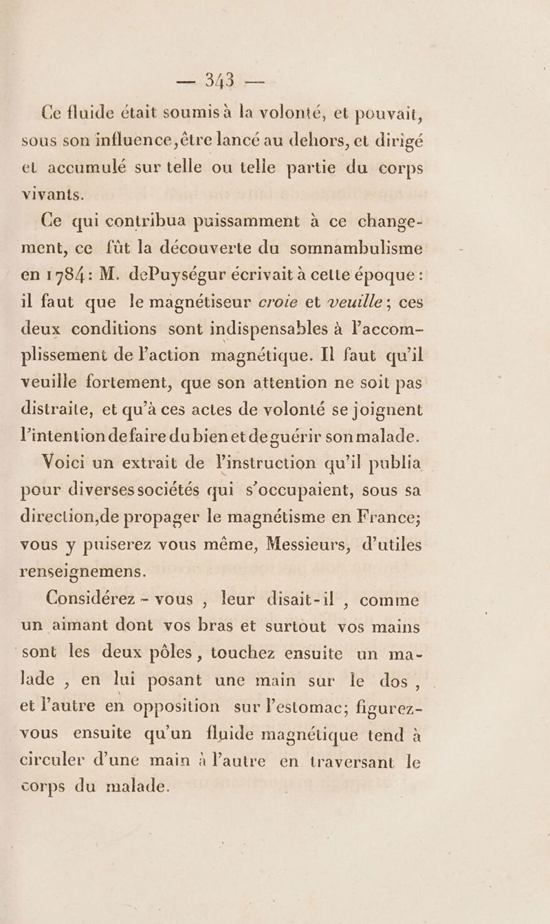 Ce fluide était soumis à la volonté, et pouvait, sous son influence ,être lancé au dehors, et dirigé el accumulé sur telle ou telle partie du corps vivants. Ce qui contribua puissamment à ce change- ment, ce füt la découverte du somnambulisme en 1784: M. dePuységur écrivait à celte époque : il faut que le magnétiseur croie et veuille; ces deux conditions sont indispensables à lPaccom- plissement de Paction magnétique. Il faut qu'il veuille fortement, que son attention ne soit pas distraite, et qu’à ces actes de volonté se joignent l'intention defaire du bien et de guérir son malade. Voici un extrait de Pinstruction qu’il publia pour diverses sociétés qui s’occupaient, sous sa direction,de propager le magnétisme en France; vous y puiserez vous même, Messieurs, d’utiles renselgnemens. Considérez - vous , leur disait-il , comme un aimant dont vos bras et surtout vos mains sont les deux pôles, touchez ensuite un ma- lade , en lui posant une main sur le dos, et l'autre en opposition sur lestomac; figurez- vous ensuite qu'un fluide magnétique tend à circuler d’uné main à l’autre en traversant le corps du malade.