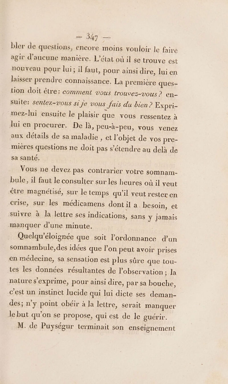 — 947 — bler de questions, encore moins vouloir le faire agir d'aucune manière. L'état où il se trouve est nouveau pour lui; il faut, pour ainsi dire, lui en laisser prendre connaissance. La premiére ques- tion doit être: comment vous {rouvez-vous ? en- Suite: sentez-vous si je vous Jais du bien? Expri- mez-lui ensuite le plaisir que vous ressentez à lui en procurer. De là, peu-à-peu, vous venez aux détails de sa maladie , et l'objet de vos pre- mières questions ne doit pas s'étendre au delà de sa santé. Vous ne devez pas contrarier votre somnam- bule, il faut le consulter sur les heures où 1l veut être magnétisé, sur le temps qu'il veut rester en crise, sur les médicamens dont il a. besoin, et suivre à Ja lettre ses indications, sans ÿ Jamais manquer d’une minute. Quelqu’éloignée que soit l’ordonnance d’un somnambule, des idées que l’on peut avoir prises en médecine, sa sensation est plus sûre que tou- ies les données résultantes de l'observation ; la nature s'exprime, pour ainsi dire, par sa bouche, c’est un instinct lucide qui Jui dicte ses deman- des; n’y point obéir à la lettre, serait manquer Je but qu’on se propose, qui est de le guérir.