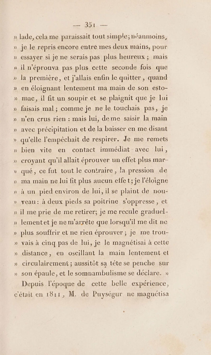 LA Des — 301 — lade, cela me paraissait tout simple; néanmoins, je le repris encore entre mes deux mains, pour essayer si je ne serais pas plus heureux ; mais il n’éprouva pas plus cette seconde fois que la première, et j'allais enfin le quitter , quand en éloignant lentement ma main de son esto- mac, il fit un soupir et se plaignit que je lui faisais mal ; comme je ne le touchais pas, je n’en crus rien : mais lui, deme saisir la main avec précipitation et de la baisser en me disant qu’elle lempéchait de respirer. Je me remets bien vite en contact immédiat avec lui, croyant qu’il allait éprouver un effet plus mar- qué, ce fut tout le contraire, la pression de ma main ne lui fit plus aucun effet; je l’éloigne à un pied environ de lui, il se plaint de nou- veau: à deux pieds sa poitrine s’oppresse, et il me prie de me retirer; je me recule graduel- lementet je ne n'arrête que lorsqu'il me dit ne plus souffrir et ne rien éprouver ; Je me trou- vais à cinq pas de lui, je le magnétisai à cette distance, en oscillant la main lentement et circulairement ; aussitôt sa tête se penche sur son épaule, et le somnambulisme se déclare. » Depuis l’époque de cette belle expérience,