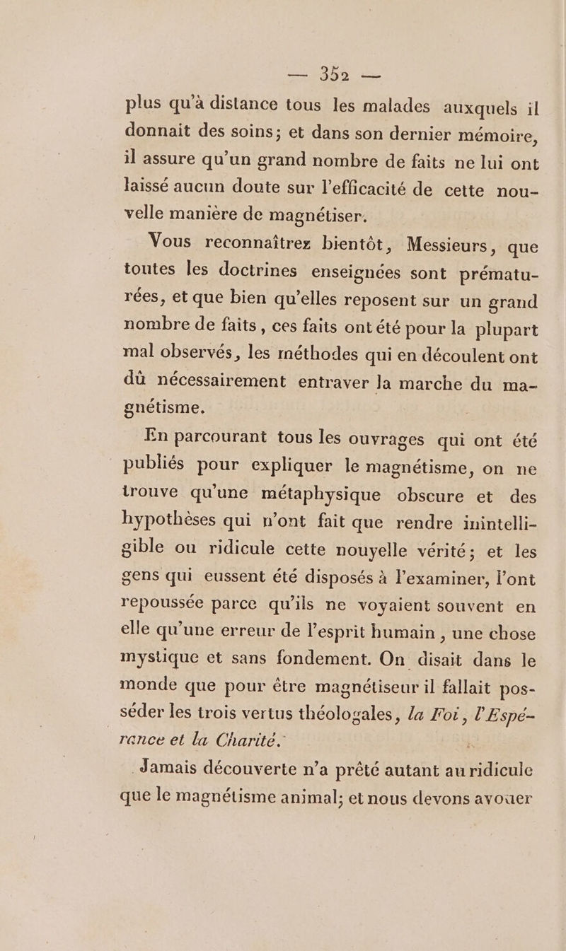 plus qu’à distance tous les malades auxquels il donnait des soins; et dans son dernier mémoire, il assure qu’un grand nombre de faits ne lui ont laissé aucun doute sur l'efficacité de cette nou- velle manière de magnétiser. Vous reconnaître bientôt, Messieurs &gt; que toutes les doctrines enseignées sont prématu- rées, et que bien qu’elles reposent sur un grand nombre de faits, ces faits ontété pour la plupart mal observés, les méthodes qui en découlent ont dû nécessairement entraver la marche du ma- gnétisme. En parcourant tous les ouvrages qui ont été publiés pour expliquer le magnétisme, on ne trouve qu'une métaphysique obscure et des hypothèses qui n’ont fait que rendre inintelli- sible ou ridicule cette nouyelle vérité; et les gens qui eussent été disposés à l’examiner, l’ont repoussée parce qu'ils ne voyaient souvent en elle qu’une erreur de l'esprit humain , une chose mystique et sans fondement. On disait dans le monde que pour être magnétiseur il fallait pos- séder les trois vertus théologales, La Foi, l'Espé- rence et la Charité. Jamais découverte n’a prêté autant au ridicule que le magnétisme animal; et nous devons avouer