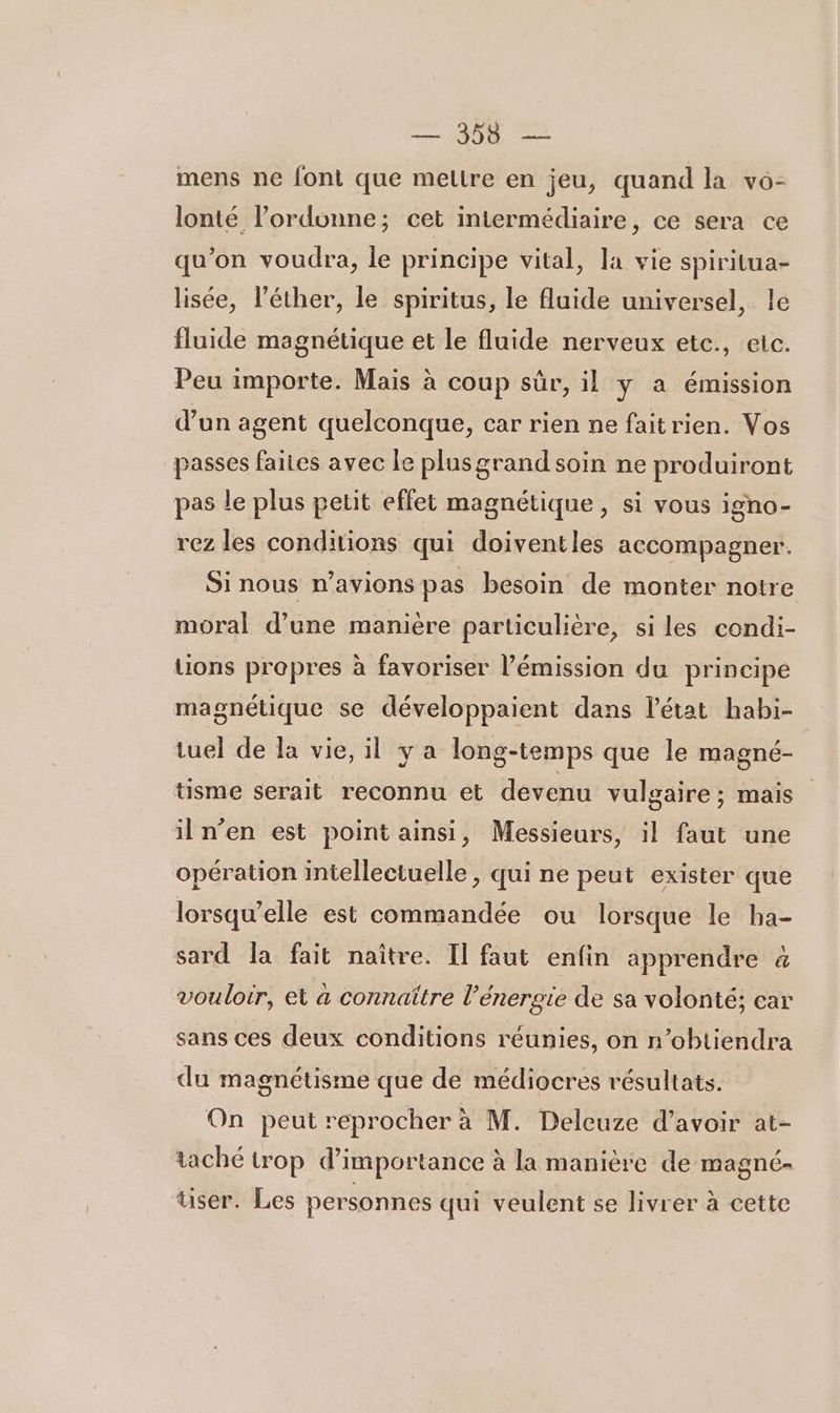 mens ne font que meltre en jeu, quand la vo- lonté l’ordonne; cet intermédiaire, ce sera ce qu’on voudra, le principe vital, la vie spiritua- lisée, l’éther, le spiritus, le fluide universel, le fluide magnétique et le fluide nerveux etc., eic. Peu importe. Mais à coup sûr, il y a émission d’un agent quelconque, car rien ne faitrien. Vos passes faites avec le plusgrand soin ne produiront pas le plus petit effet magnétique, si vous igno- rez les conditions qui doiventles accompagner. Si nous n'avions pas besoin de monter notre moral d’une manière particulière, si les condi- tions propres à favoriser l'émission du principe magnétique se développaient dans l’état habi- tuel de la vie, il ya long-temps que le magné- tisme serait reconnu et devenu vulgaire; mais il n’en est point ainsi, Messieurs, il faut une opération intellectuelle, qui ne peut exister que lorsqu'elle est commandée ou lorsque le ba- sard la fait naître. Il faut enfin apprendre à vouloir, et a connaître l'énergie de sa volonté; car sans ces deux conditions réunies, on n’obtiendra du magnétisme que de médiocres résultats. On peut reprocher à M. Deleuze d’avoir at- taché trop d'importance à la manière de magné- tiser. Les personnes qui veulent se livrer à cette